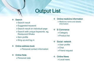 Output List
 Search
Search result
Suggested keyword
Search result on individual page
Search with unique keywords. eg.
Restaurant Dhaka
Item profile
 Online address book
Personal contact information
 Online Note
Personal note
 Online medicine information
 Medicine name and details
information
 E-Commerce
Category
Product list
Product details
 Social network
User profile
Chat
Friend request
 Online News
Local news
 