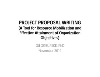 PROJECT PROPOSAL WRITING
(A Tool for Resource Mobilization and
Effective Attainment of Organization
Objectives)
OJI OGBUREKE, PhD
November 2011
 
