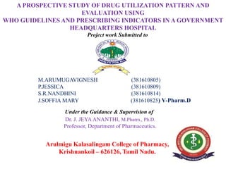 Project work Submitted to
Submitted by
M.ARUMUGAVIGNESH (381610805)
P.JESSICA (381610809)
S.R.NANDHINI (381610814)
J.SOFFIA MARY (381610825) V-Pharm.D
Under the Guidance & Supervision of
Dr. J. JEYAANANTHI, M.Pharm., Ph.D.
Professor, Department of Pharmaceutics.
Arulmigu Kalasalingam College of Pharmacy,
Krishnankoil – 626126, Tamil Nadu.
A PROSPECTIVE STUDY OF DRUG UTILIZATION PATTERN AND
EVALUATION USING
WHO GUIDELINES AND PRESCRIBING INDICATORS IN A GOVERNMENT
HEADQUARTERS HOSPITAL
 