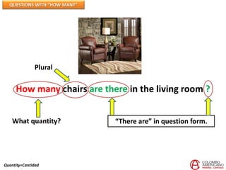QUESTIONS WITH “HOW MANY”




              Plural

     How many chairs are there in the living room ?


    What quantity?            “There are” in question form.




Quantity=Cantidad
 