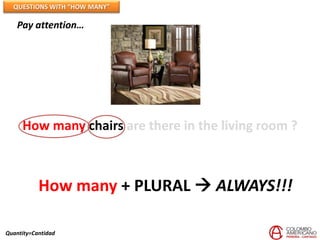 QUESTIONS WITH “HOW MANY”

   Pay attention…




     How many chairs are there in the living room ?



           How many + PLURAL  ALWAYS!!!

Quantity=Cantidad
 