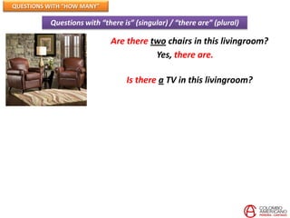 QUESTIONS WITH “HOW MANY”

          Questions with “there is” (singular) / “there are” (plural)

                            Are there two chairs in this livingroom?
                                       Yes, there are.

                                 Is there a TV in this livingroom?
 
