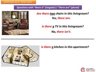QUESTIONS WITH “HOW MANY”

          Questions with “there is” (singular) / “there are” (plural)

                            Are there two chairs in this livingroom?
                                       Yes, there are.

                                 Is there a TV in this livingroom?
                                          No, there isn’t.



                                 Is there a kitchen in this apartment?
 