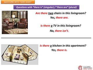 QUESTIONS WITH “HOW MANY”

          Questions with “there is” (singular) / “there are” (plural)

                            Are there two chairs in this livingroom?
                                       Yes, there are.

                                 Is there a TV in this livingroom?
                                          No, there isn’t.



                                 Is there a kitchen in this apartment?
                                           Yes, there is.
 