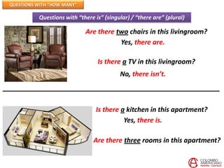 QUESTIONS WITH “HOW MANY”

          Questions with “there is” (singular) / “there are” (plural)

                            Are there two chairs in this livingroom?
                                       Yes, there are.

                                 Is there a TV in this livingroom?
                                          No, there isn’t.



                                 Is there a kitchen in this apartment?
                                           Yes, there is.

                                Are there three rooms in this apartment?
 