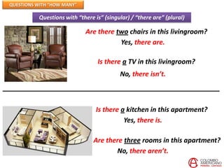 QUESTIONS WITH “HOW MANY”

          Questions with “there is” (singular) / “there are” (plural)

                            Are there two chairs in this livingroom?
                                       Yes, there are.

                                 Is there a TV in this livingroom?
                                          No, there isn’t.



                                 Is there a kitchen in this apartment?
                                           Yes, there is.

                                Are there three rooms in this apartment?
                                       No, there aren’t.
 