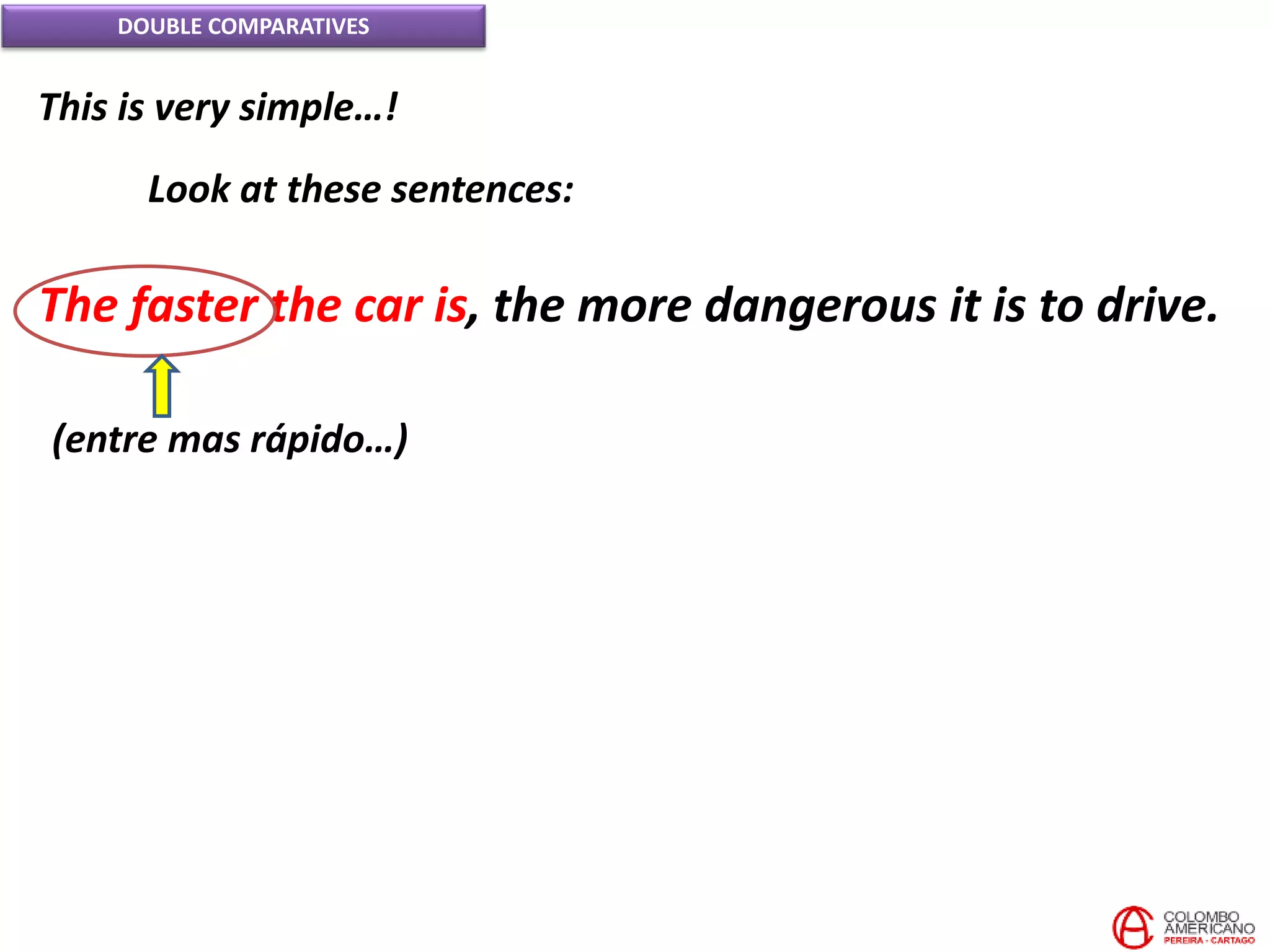DOUBLE COMPARATIVES
This is very simple…!
Look at these sentences:
The faster the car is, the more dangerous it is to drive.
(entre mas rápido…)
 