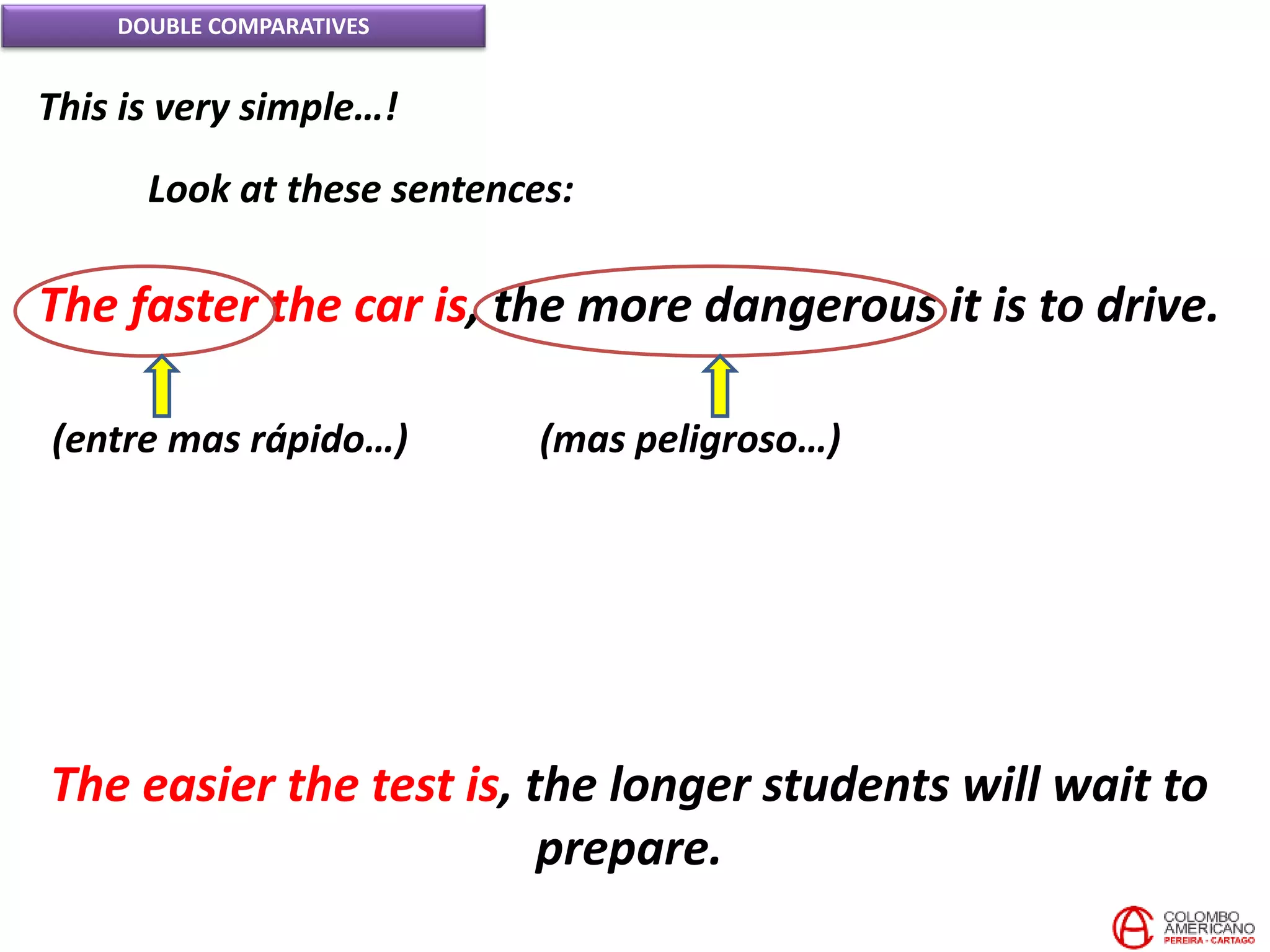 DOUBLE COMPARATIVES
This is very simple…!
Look at these sentences:
The faster the car is, the more dangerous it is to drive.
(entre mas rápido…) (mas peligroso…)
The easier the test is, the longer students will wait to
prepare.
 