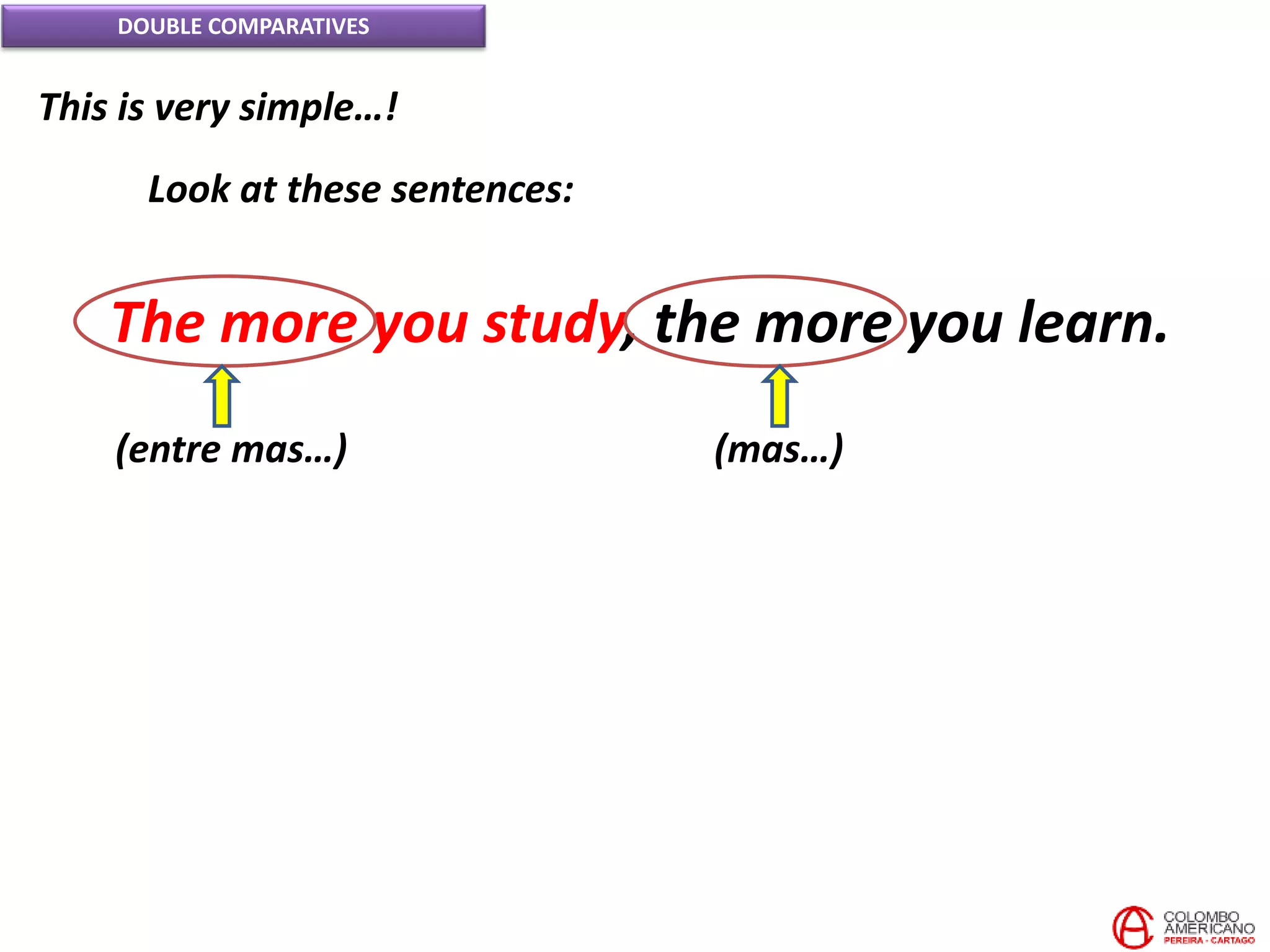 DOUBLE COMPARATIVES
This is very simple…!
Look at these sentences:
The more you study, the more you learn.
(entre mas…) (mas…)
 