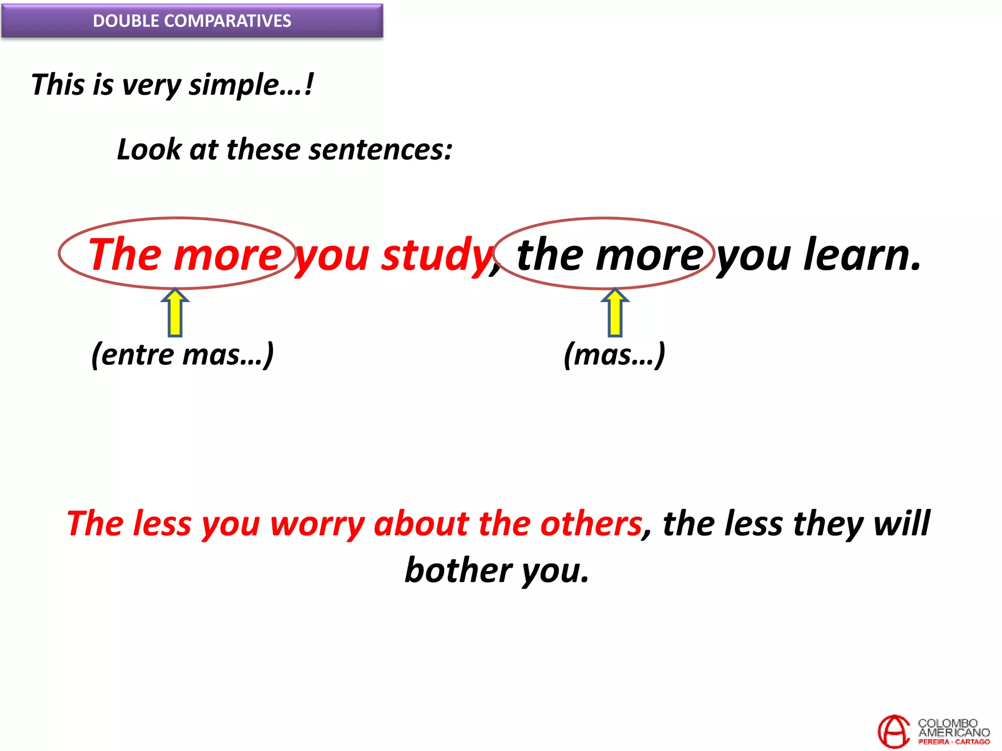 DOUBLE COMPARATIVES
This is very simple…!
Look at these sentences:
The more you study, the more you learn.
(entre mas…) (mas…)
The less you worry about the others, the less they will
bother you.
 