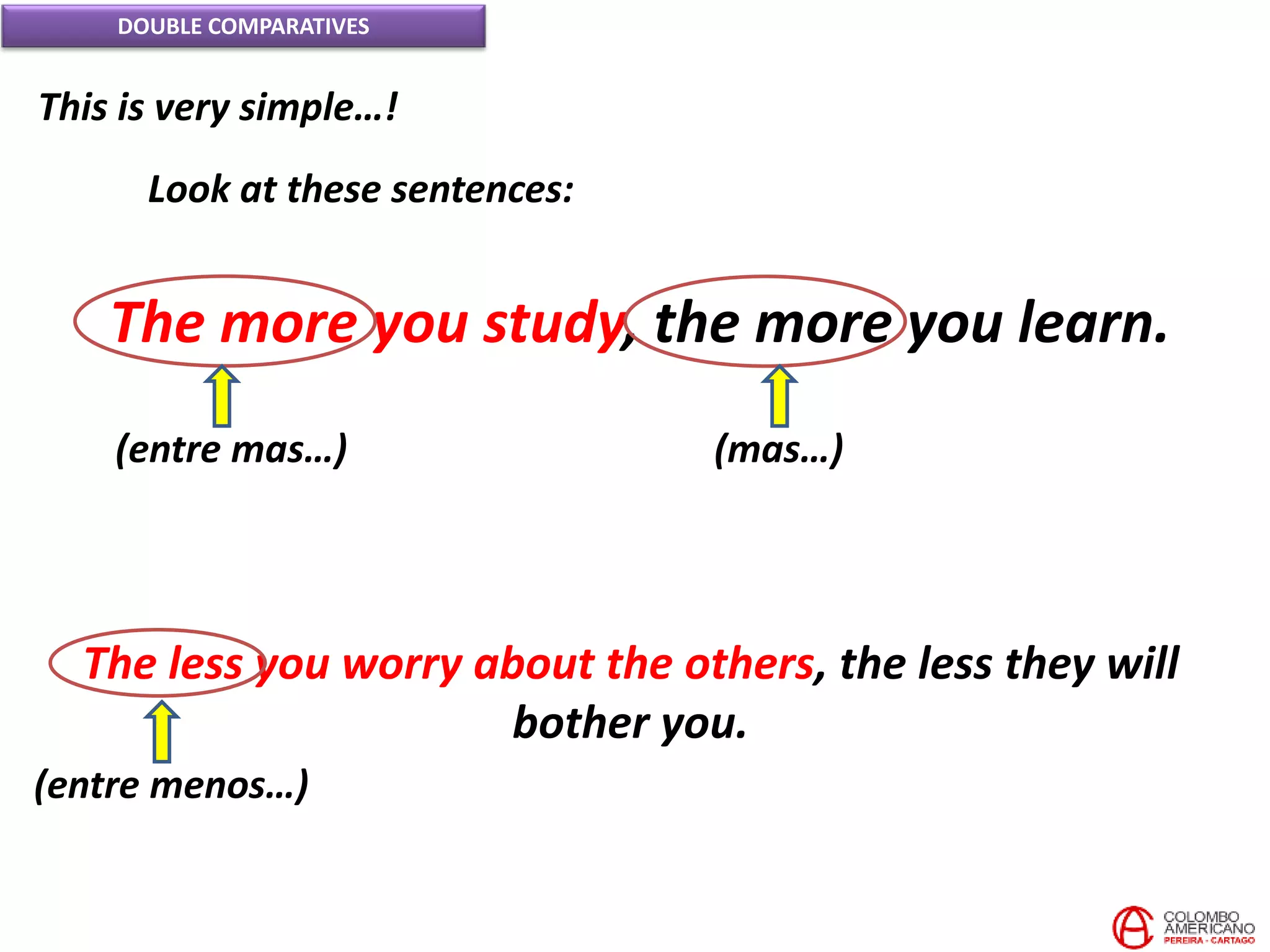 DOUBLE COMPARATIVES
This is very simple…!
Look at these sentences:
The more you study, the more you learn.
(entre mas…) (mas…)
The less you worry about the others, the less they will
bother you.
(entre menos…)
 