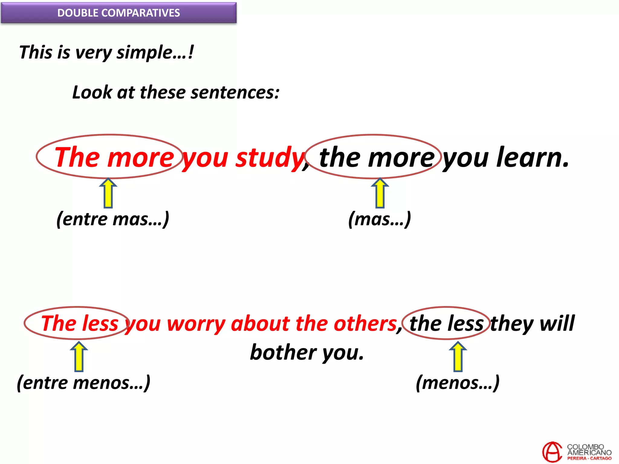 DOUBLE COMPARATIVES
This is very simple…!
Look at these sentences:
The more you study, the more you learn.
(entre mas…) (mas…)
The less you worry about the others, the less they will
bother you.
(entre menos…) (menos…)
 