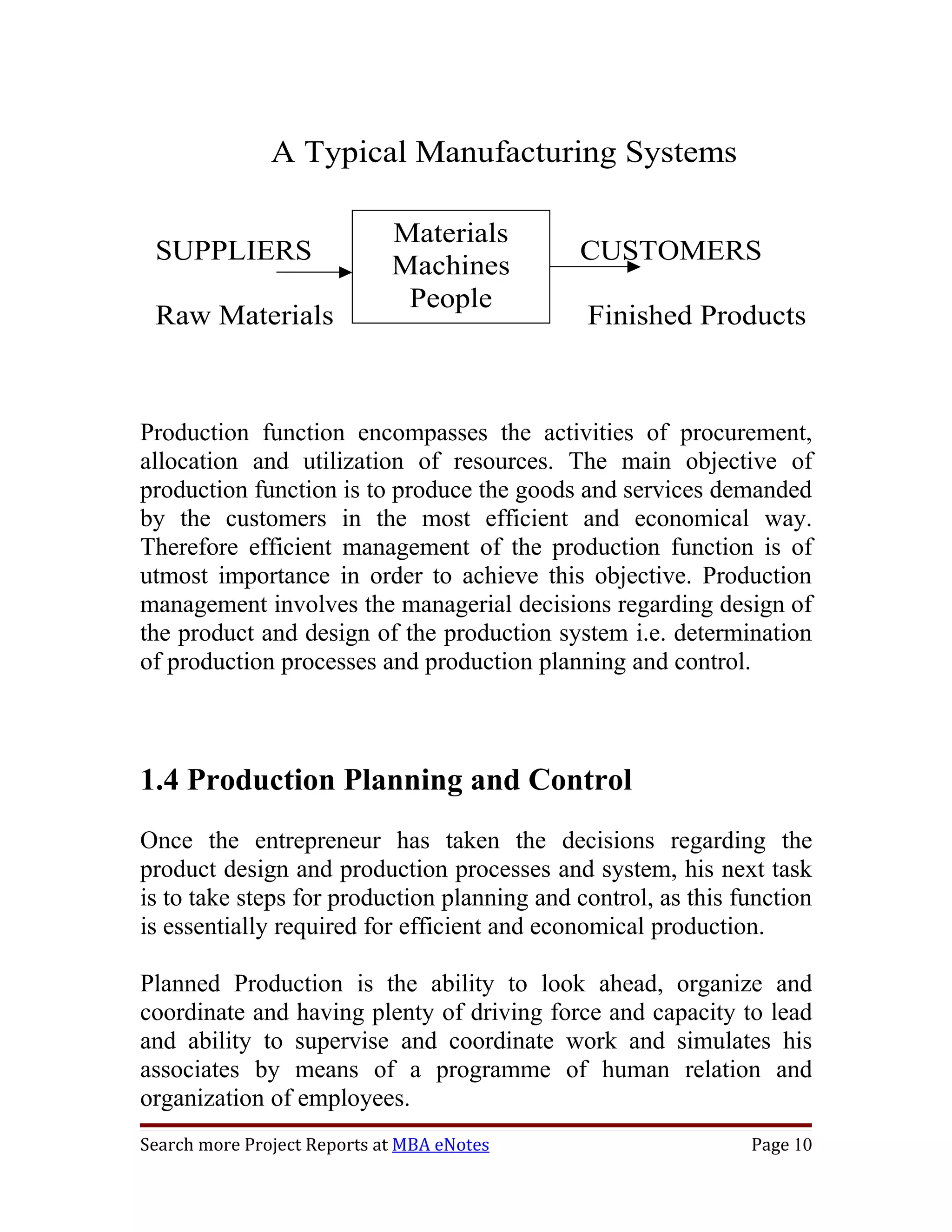 A Typical Manufacturing Systems

                             Materials
 SUPPLIERS                                   CUSTOMERS
                             Machines
                              People
 Raw Materials                                Finished Products



Production function encompasses the activities of procurement,
allocation and utilization of resources. The main objective of
production function is to produce the goods and services demanded
by the customers in the most efficient and economical way.
Therefore efficient management of the production function is of
utmost importance in order to achieve this objective. Production
management involves the managerial decisions regarding design of
the product and design of the production system i.e. determination
of production processes and production planning and control.



1.4 Production Planning and Control
Once the entrepreneur has taken the decisions regarding the
product design and production processes and system, his next task
is to take steps for production planning and control, as this function
is essentially required for efficient and economical production.

Planned Production is the ability to look ahead, organize and
coordinate and having plenty of driving force and capacity to lead
and ability to supervise and coordinate work and simulates his
associates by means of a programme of human relation and
organization of employees.
Search more Project Reports at MBA eNotes                      Page 10
 