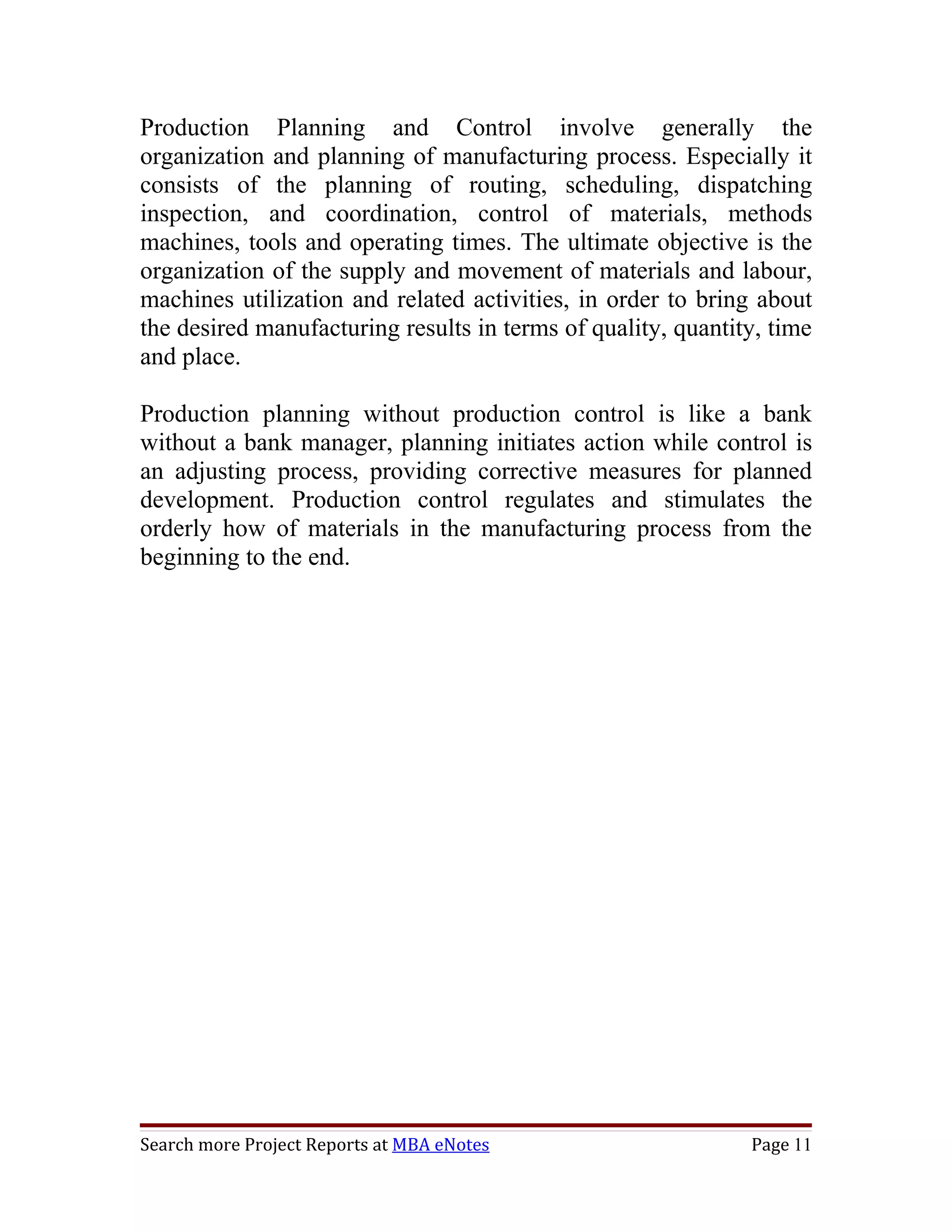 Production Planning and Control involve generally the
organization and planning of manufacturing process. Especially it
consists of the planning of routing, scheduling, dispatching
inspection, and coordination, control of materials, methods
machines, tools and operating times. The ultimate objective is the
organization of the supply and movement of materials and labour,
machines utilization and related activities, in order to bring about
the desired manufacturing results in terms of quality, quantity, time
and place.

Production planning without production control is like a bank
without a bank manager, planning initiates action while control is
an adjusting process, providing corrective measures for planned
development. Production control regulates and stimulates the
orderly how of materials in the manufacturing process from the
beginning to the end.




Search more Project Reports at MBA eNotes                     Page 11
 