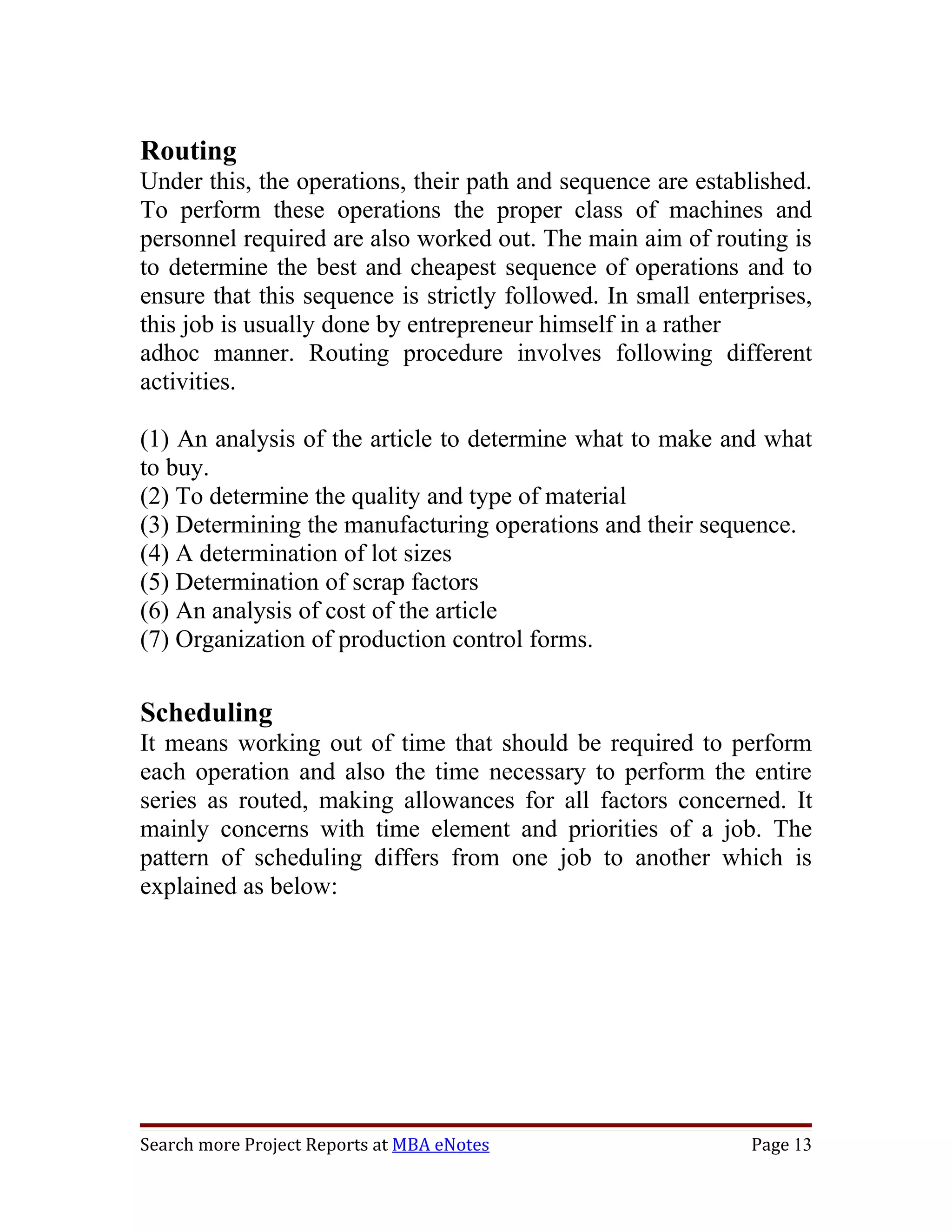 Routing
Under this, the operations, their path and sequence are established.
To perform these operations the proper class of machines and
personnel required are also worked out. The main aim of routing is
to determine the best and cheapest sequence of operations and to
ensure that this sequence is strictly followed. In small enterprises,
this job is usually done by entrepreneur himself in a rather
adhoc manner. Routing procedure involves following different
activities.

(1) An analysis of the article to determine what to make and what
to buy.
(2) To determine the quality and type of material
(3) Determining the manufacturing operations and their sequence.
(4) A determination of lot sizes
(5) Determination of scrap factors
(6) An analysis of cost of the article
(7) Organization of production control forms.

Scheduling
It means working out of time that should be required to perform
each operation and also the time necessary to perform the entire
series as routed, making allowances for all factors concerned. It
mainly concerns with time element and priorities of a job. The
pattern of scheduling differs from one job to another which is
explained as below:




Search more Project Reports at MBA eNotes                     Page 13
 