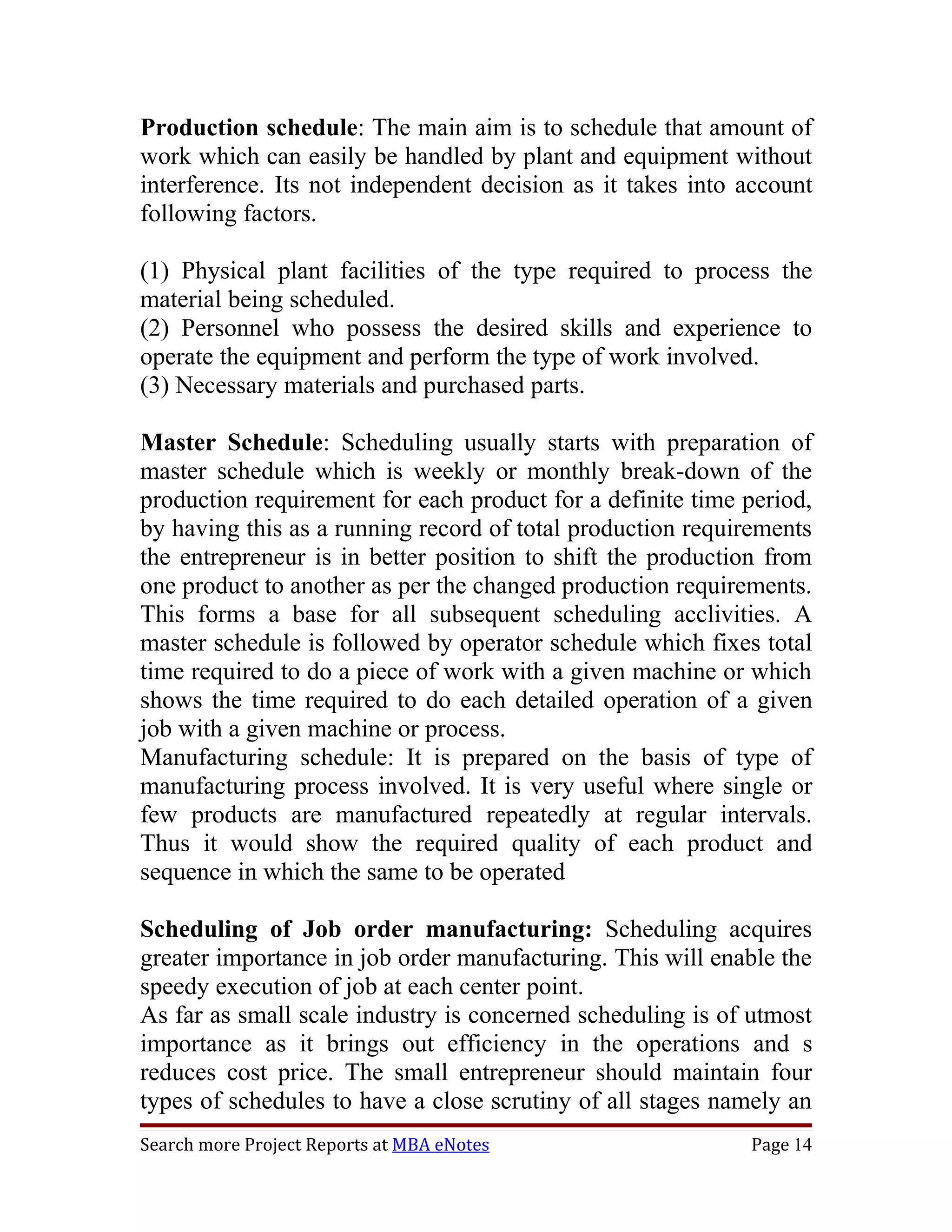 Production schedule: The main aim is to schedule that amount of
work which can easily be handled by plant and equipment without
interference. Its not independent decision as it takes into account
following factors.

(1) Physical plant facilities of the type required to process the
material being scheduled.
(2) Personnel who possess the desired skills and experience to
operate the equipment and perform the type of work involved.
(3) Necessary materials and purchased parts.

Master Schedule: Scheduling usually starts with preparation of
master schedule which is weekly or monthly break-down of the
production requirement for each product for a definite time period,
by having this as a running record of total production requirements
the entrepreneur is in better position to shift the production from
one product to another as per the changed production requirements.
This forms a base for all subsequent scheduling acclivities. A
master schedule is followed by operator schedule which fixes total
time required to do a piece of work with a given machine or which
shows the time required to do each detailed operation of a given
job with a given machine or process.
Manufacturing schedule: It is prepared on the basis of type of
manufacturing process involved. It is very useful where single or
few products are manufactured repeatedly at regular intervals.
Thus it would show the required quality of each product and
sequence in which the same to be operated

Scheduling of Job order manufacturing: Scheduling acquires
greater importance in job order manufacturing. This will enable the
speedy execution of job at each center point.
As far as small scale industry is concerned scheduling is of utmost
importance as it brings out efficiency in the operations and s
reduces cost price. The small entrepreneur should maintain four
types of schedules to have a close scrutiny of all stages namely an
Search more Project Reports at MBA eNotes                   Page 14
 
