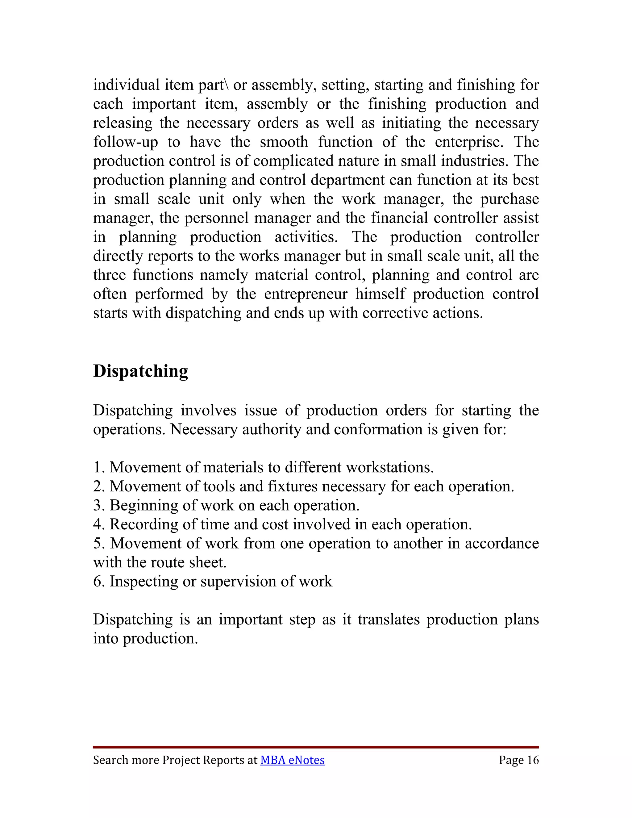 individual item part or assembly, setting, starting and finishing for
each important item, assembly or the finishing production and
releasing the necessary orders as well as initiating the necessary
follow-up to have the smooth function of the enterprise. The
production control is of complicated nature in small industries. The
production planning and control department can function at its best
in small scale unit only when the work manager, the purchase
manager, the personnel manager and the financial controller assist
in planning production activities. The production controller
directly reports to the works manager but in small scale unit, all the
three functions namely material control, planning and control are
often performed by the entrepreneur himself production control
starts with dispatching and ends up with corrective actions.


Dispatching

Dispatching involves issue of production orders for starting the
operations. Necessary authority and conformation is given for:

1. Movement of materials to different workstations.
2. Movement of tools and fixtures necessary for each operation.
3. Beginning of work on each operation.
4. Recording of time and cost involved in each operation.
5. Movement of work from one operation to another in accordance
with the route sheet.
6. Inspecting or supervision of work

Dispatching is an important step as it translates production plans
into production.




Search more Project Reports at MBA eNotes                      Page 16
 