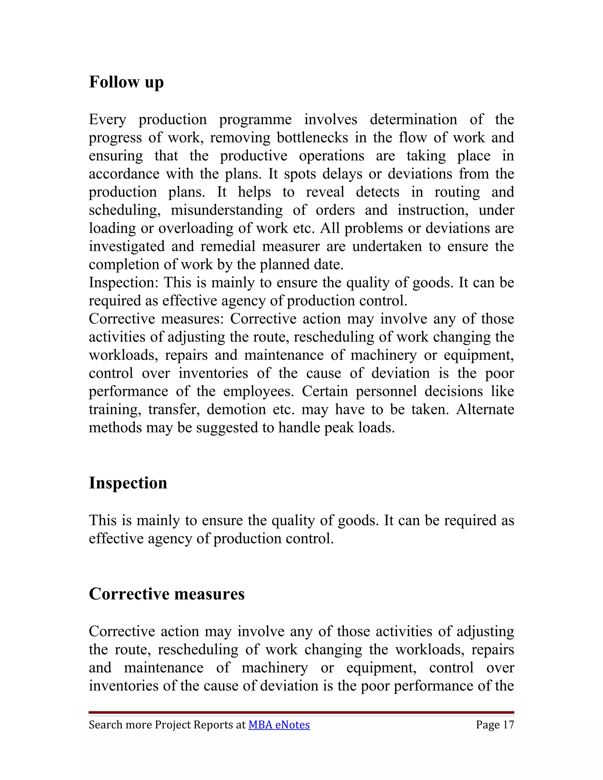 Follow up

Every production programme involves determination of the
progress of work, removing bottlenecks in the flow of work and
ensuring that the productive operations are taking place in
accordance with the plans. It spots delays or deviations from the
production plans. It helps to reveal detects in routing and
scheduling, misunderstanding of orders and instruction, under
loading or overloading of work etc. All problems or deviations are
investigated and remedial measurer are undertaken to ensure the
completion of work by the planned date.
Inspection: This is mainly to ensure the quality of goods. It can be
required as effective agency of production control.
Corrective measures: Corrective action may involve any of those
activities of adjusting the route, rescheduling of work changing the
workloads, repairs and maintenance of machinery or equipment,
control over inventories of the cause of deviation is the poor
performance of the employees. Certain personnel decisions like
training, transfer, demotion etc. may have to be taken. Alternate
methods may be suggested to handle peak loads.


Inspection

This is mainly to ensure the quality of goods. It can be required as
effective agency of production control.


Corrective measures

Corrective action may involve any of those activities of adjusting
the route, rescheduling of work changing the workloads, repairs
and maintenance of machinery or equipment, control over
inventories of the cause of deviation is the poor performance of the

Search more Project Reports at MBA eNotes                    Page 17
 