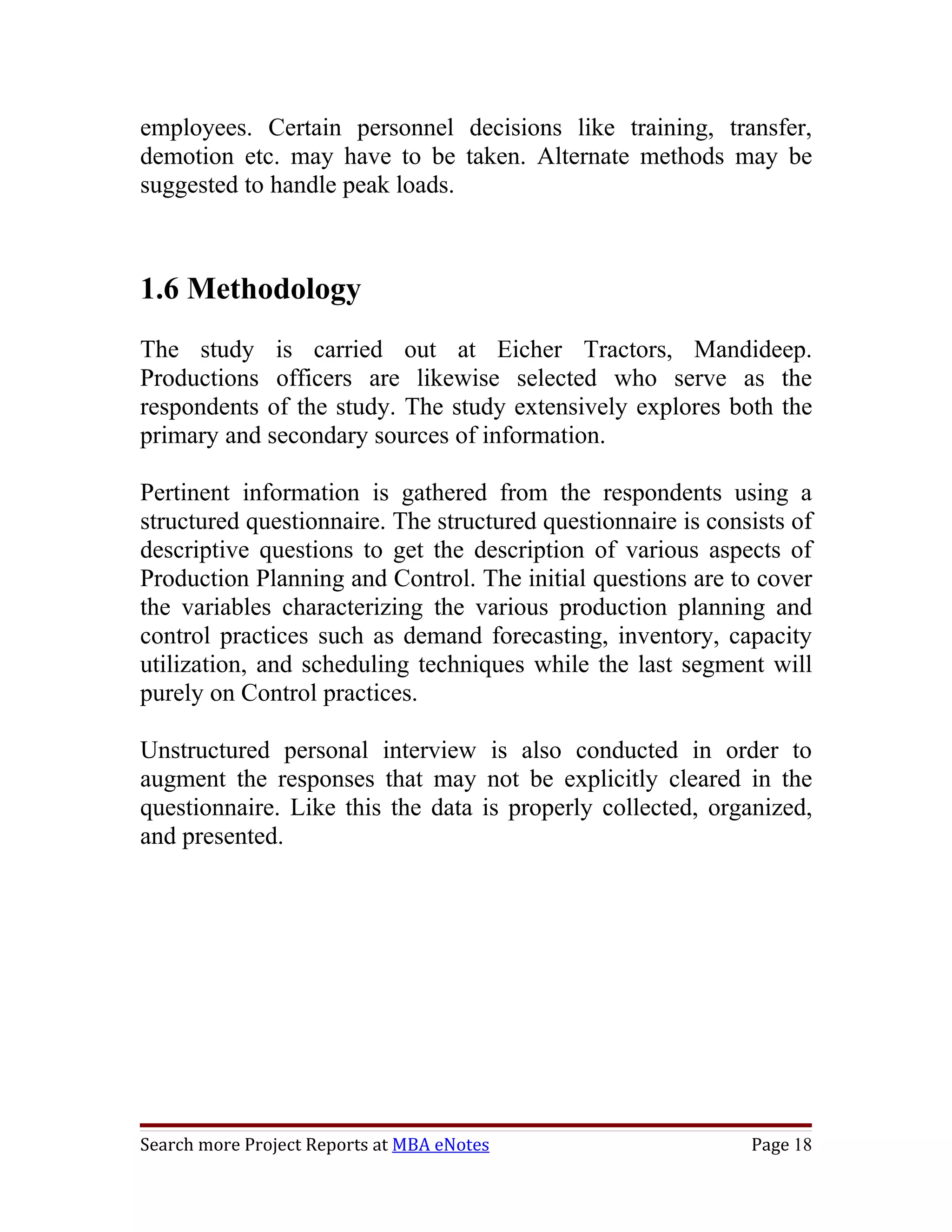 employees. Certain personnel decisions like training, transfer,
demotion etc. may have to be taken. Alternate methods may be
suggested to handle peak loads.



1.6 Methodology
The study is carried out at Eicher Tractors, Mandideep.
Productions officers are likewise selected who serve as the
respondents of the study. The study extensively explores both the
primary and secondary sources of information.

Pertinent information is gathered from the respondents using a
structured questionnaire. The structured questionnaire is consists of
descriptive questions to get the description of various aspects of
Production Planning and Control. The initial questions are to cover
the variables characterizing the various production planning and
control practices such as demand forecasting, inventory, capacity
utilization, and scheduling techniques while the last segment will
purely on Control practices.

Unstructured personal interview is also conducted in order to
augment the responses that may not be explicitly cleared in the
questionnaire. Like this the data is properly collected, organized,
and presented.




Search more Project Reports at MBA eNotes                     Page 18
 