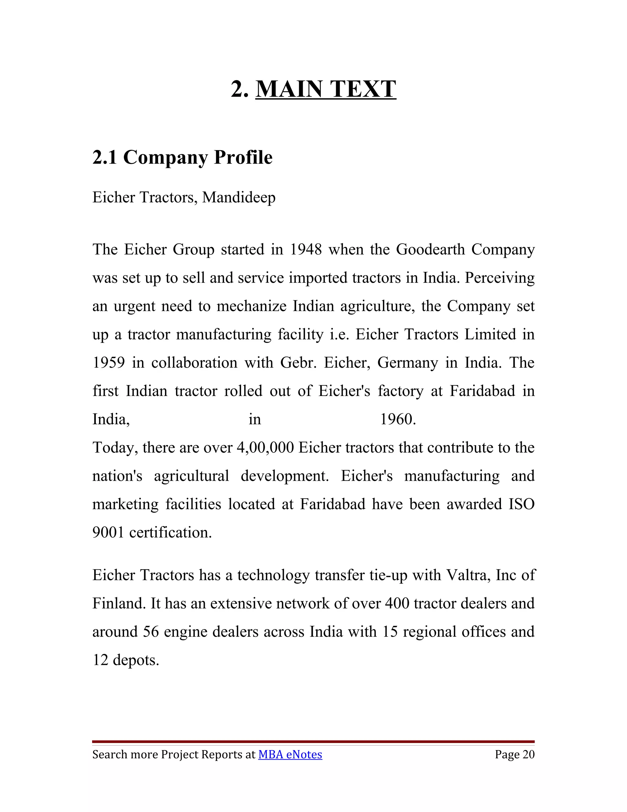 2. MAIN TEXT

2.1 Company Profile
Eicher Tractors, Mandideep


The Eicher Group started in 1948 when the Goodearth Company
was set up to sell and service imported tractors in India. Perceiving
an urgent need to mechanize Indian agriculture, the Company set
up a tractor manufacturing facility i.e. Eicher Tractors Limited in
1959 in collaboration with Gebr. Eicher, Germany in India. The
first Indian tractor rolled out of Eicher's factory at Faridabad in
India,                     in               1960.
Today, there are over 4,00,000 Eicher tractors that contribute to the
nation's agricultural development. Eicher's manufacturing and
marketing facilities located at Faridabad have been awarded ISO
9001 certification.

Eicher Tractors has a technology transfer tie-up with Valtra, Inc of
Finland. It has an extensive network of over 400 tractor dealers and
around 56 engine dealers across India with 15 regional offices and
12 depots.




Search more Project Reports at MBA eNotes                     Page 20
 