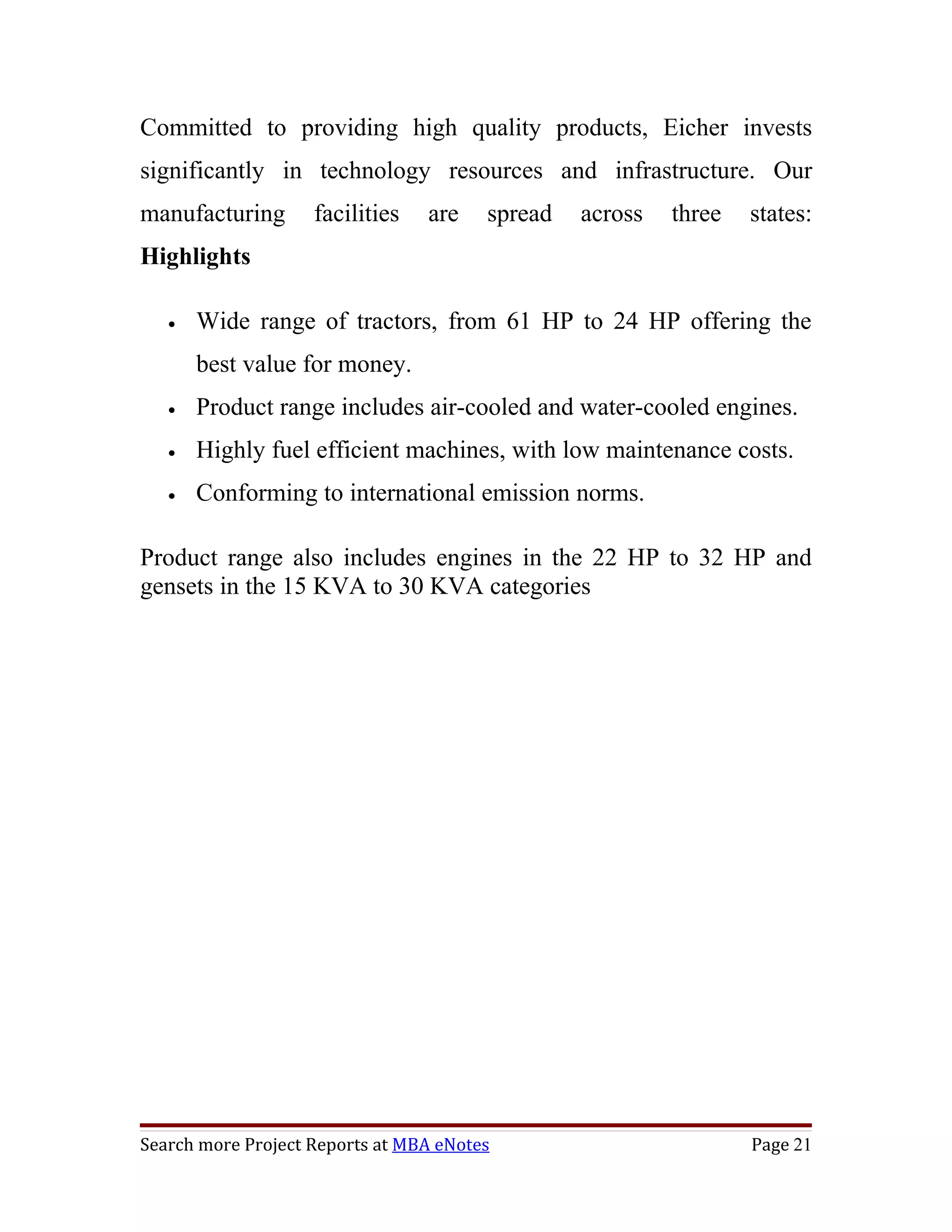 Committed to providing high quality products, Eicher invests
significantly in technology resources and infrastructure. Our
manufacturing       facilities   are    spread   across   three   states:
Highlights

   •   Wide range of tractors, from 61 HP to 24 HP offering the
       best value for money.
   •   Product range includes air-cooled and water-cooled engines.
   •   Highly fuel efficient machines, with low maintenance costs.
   •   Conforming to international emission norms.

Product range also includes engines in the 22 HP to 32 HP and
gensets in the 15 KVA to 30 KVA categories




Search more Project Reports at MBA eNotes                         Page 21
 