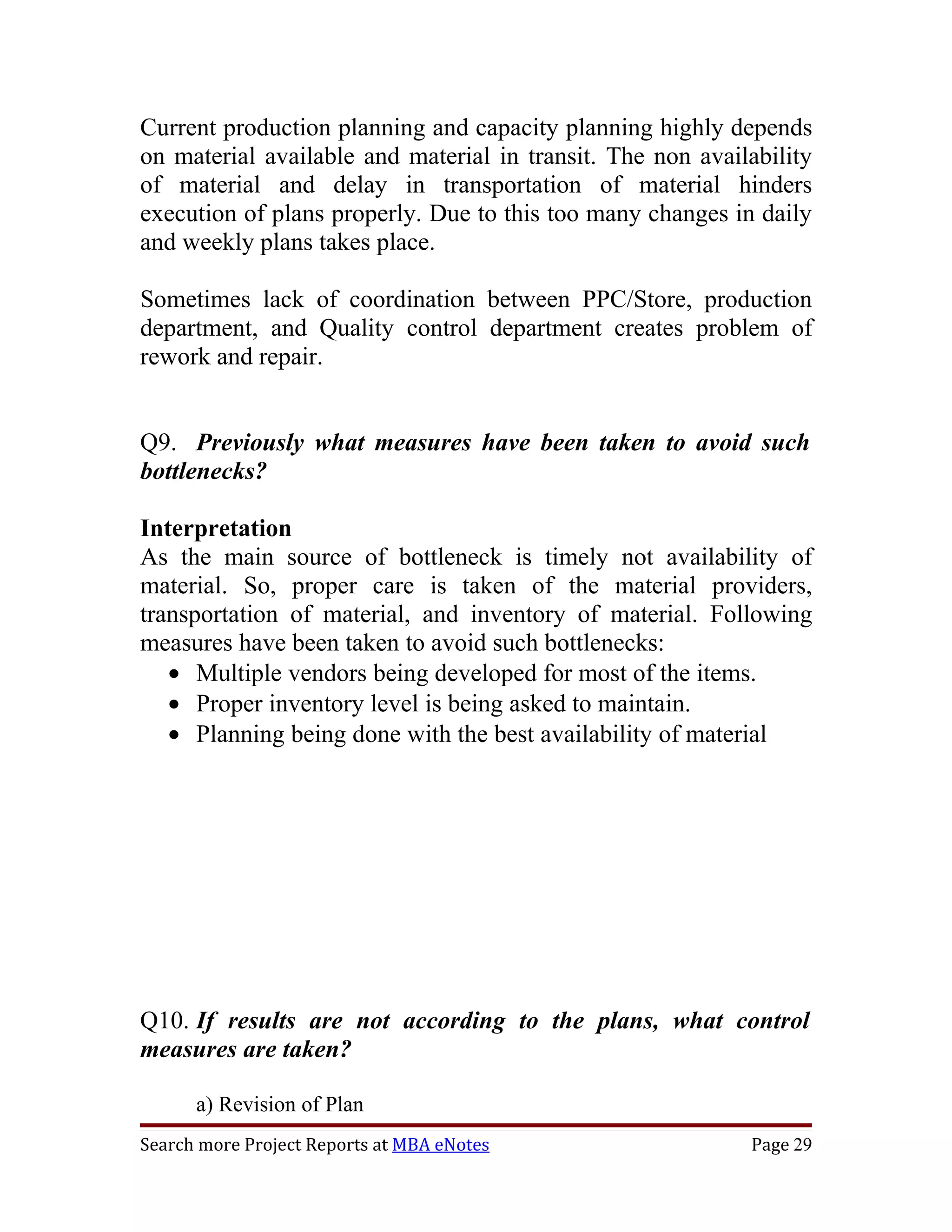 Current production planning and capacity planning highly depends
on material available and material in transit. The non availability
of material and delay in transportation of material hinders
execution of plans properly. Due to this too many changes in daily
and weekly plans takes place.

Sometimes lack of coordination between PPC/Store, production
department, and Quality control department creates problem of
rework and repair.


Q9. Previously what measures have been taken to avoid such
bottlenecks?

Interpretation
As the main source of bottleneck is timely not availability of
material. So, proper care is taken of the material providers,
transportation of material, and inventory of material. Following
measures have been taken to avoid such bottlenecks:
   • Multiple vendors being developed for most of the items.
   • Proper inventory level is being asked to maintain.
   • Planning being done with the best availability of material




Q10. If results are not according to the plans, what control
measures are taken?

      a) Revision of Plan
Search more Project Reports at MBA eNotes                   Page 29
 