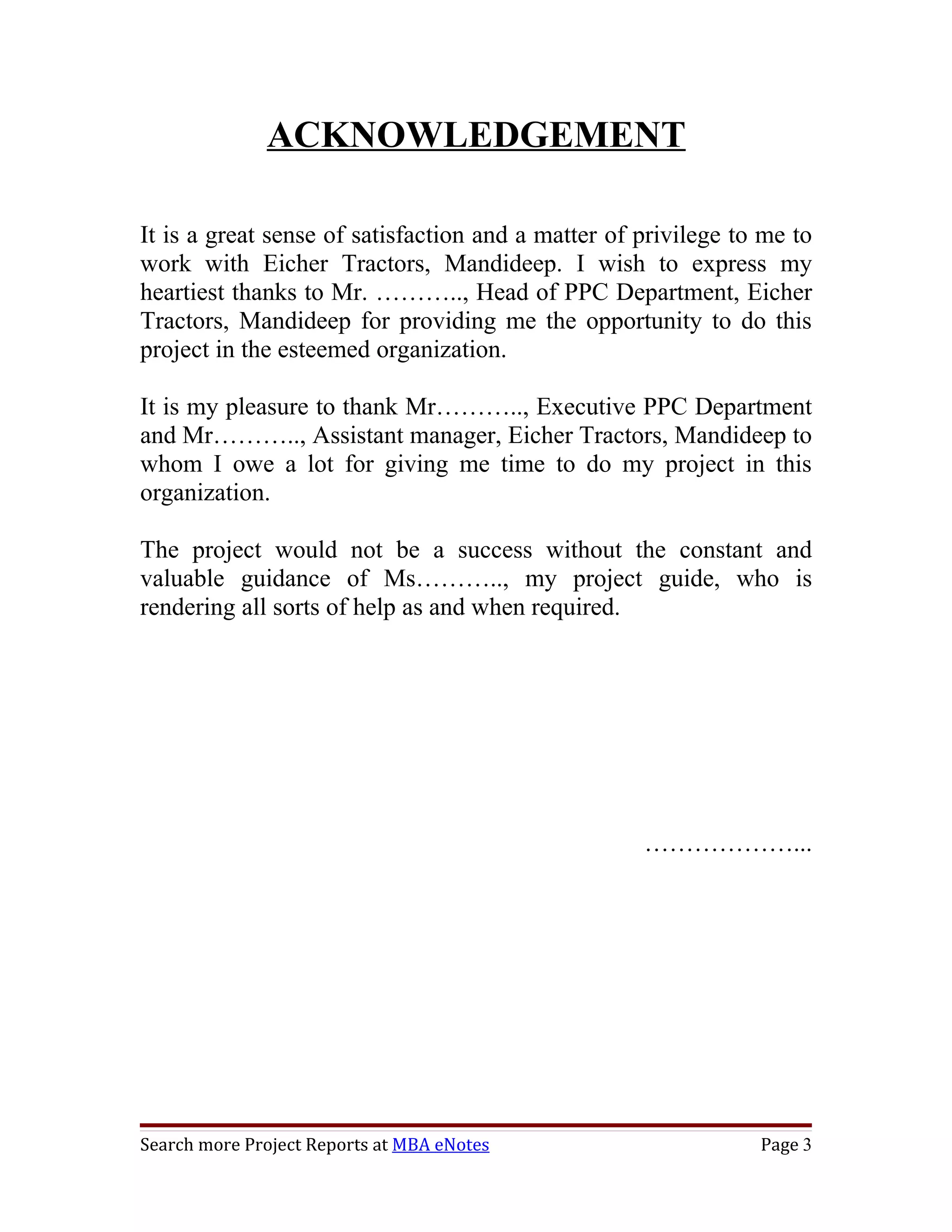 ACKNOWLEDGEMENT

It is a great sense of satisfaction and a matter of privilege to me to
work with Eicher Tractors, Mandideep. I wish to express my
heartiest thanks to Mr. ……….., Head of PPC Department, Eicher
Tractors, Mandideep for providing me the opportunity to do this
project in the esteemed organization.

It is my pleasure to thank Mr……….., Executive PPC Department
and Mr……….., Assistant manager, Eicher Tractors, Mandideep to
whom I owe a lot for giving me time to do my project in this
organization.

The project would not be a success without the constant and
valuable guidance of Ms……….., my project guide, who is
rendering all sorts of help as and when required.




                                                    ………………...




Search more Project Reports at MBA eNotes                       Page 3
 