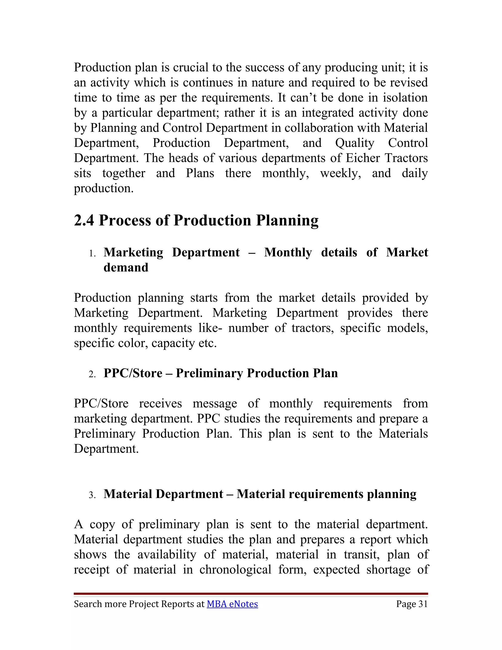 Production plan is crucial to the success of any producing unit; it is
an activity which is continues in nature and required to be revised
time to time as per the requirements. It can’t be done in isolation
by a particular department; rather it is an integrated activity done
by Planning and Control Department in collaboration with Material
Department, Production Department, and Quality Control
Department. The heads of various departments of Eicher Tractors
sits together and Plans there monthly, weekly, and daily
production.

2.4 Process of Production Planning
   1.   Marketing Department – Monthly details of Market
        demand

Production planning starts from the market details provided by
Marketing Department. Marketing Department provides there
monthly requirements like- number of tractors, specific models,
specific color, capacity etc.

   2.   PPC/Store – Preliminary Production Plan

PPC/Store receives message of monthly requirements from
marketing department. PPC studies the requirements and prepare a
Preliminary Production Plan. This plan is sent to the Materials
Department.


   3.   Material Department – Material requirements planning

A copy of preliminary plan is sent          to the material department.
Material department studies the plan        and prepares a report which
shows the availability of material,         material in transit, plan of
receipt of material in chronological        form, expected shortage of

Search more Project Reports at MBA eNotes                         Page 31
 