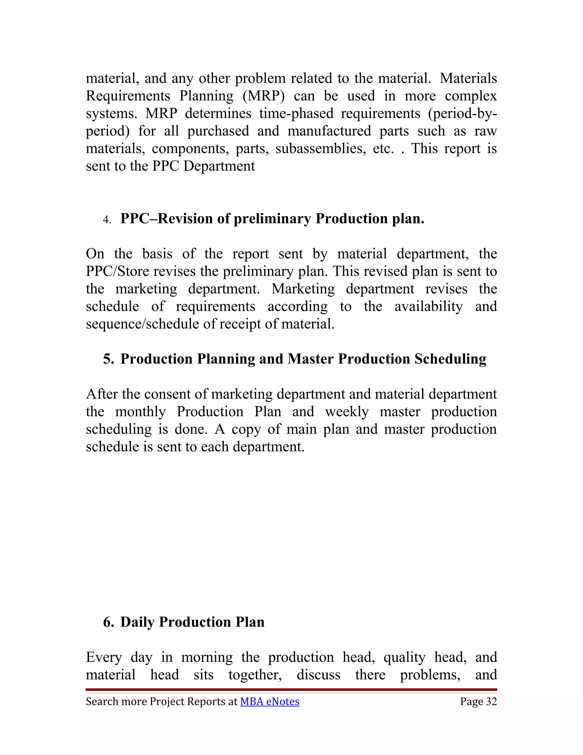 material, and any other problem related to the material. Materials
Requirements Planning (MRP) can be used in more complex
systems. MRP determines time-phased requirements (period-by-
period) for all purchased and manufactured parts such as raw
materials, components, parts, subassemblies, etc. . This report is
sent to the PPC Department


   4.   PPC–Revision of preliminary Production plan.

On the basis of the report sent by material department, the
PPC/Store revises the preliminary plan. This revised plan is sent to
the marketing department. Marketing department revises the
schedule of requirements according to the availability and
sequence/schedule of receipt of material.

   5. Production Planning and Master Production Scheduling

After the consent of marketing department and material department
the monthly Production Plan and weekly master production
scheduling is done. A copy of main plan and master production
schedule is sent to each department.




   6. Daily Production Plan

Every day in morning the production head, quality head, and
material head sits together, discuss there problems, and
Search more Project Reports at MBA eNotes                    Page 32
 