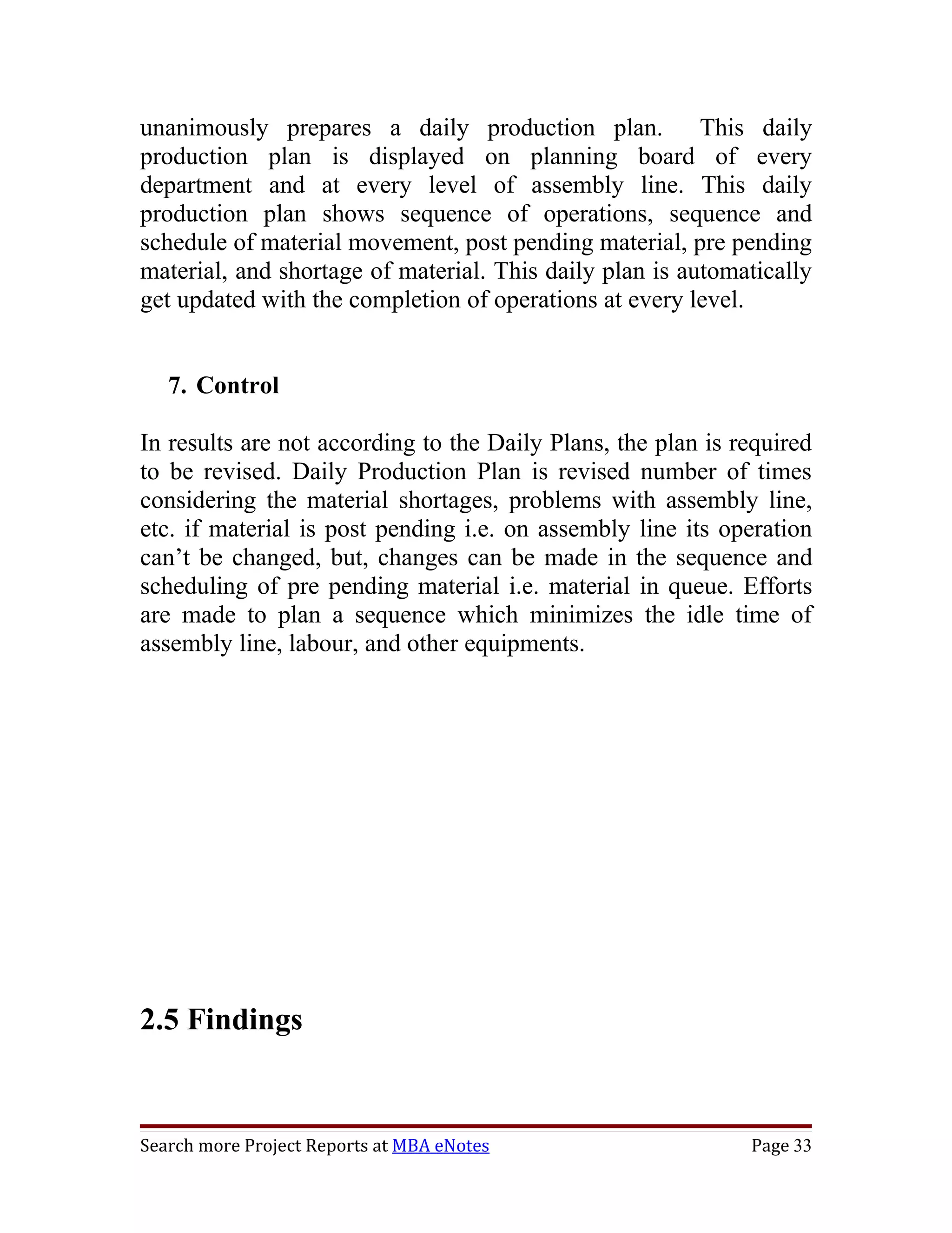 unanimously prepares a daily production plan. This daily
production plan is displayed on planning board of every
department and at every level of assembly line. This daily
production plan shows sequence of operations, sequence and
schedule of material movement, post pending material, pre pending
material, and shortage of material. This daily plan is automatically
get updated with the completion of operations at every level.


   7. Control

In results are not according to the Daily Plans, the plan is required
to be revised. Daily Production Plan is revised number of times
considering the material shortages, problems with assembly line,
etc. if material is post pending i.e. on assembly line its operation
can’t be changed, but, changes can be made in the sequence and
scheduling of pre pending material i.e. material in queue. Efforts
are made to plan a sequence which minimizes the idle time of
assembly line, labour, and other equipments.




2.5 Findings


Search more Project Reports at MBA eNotes                     Page 33
 