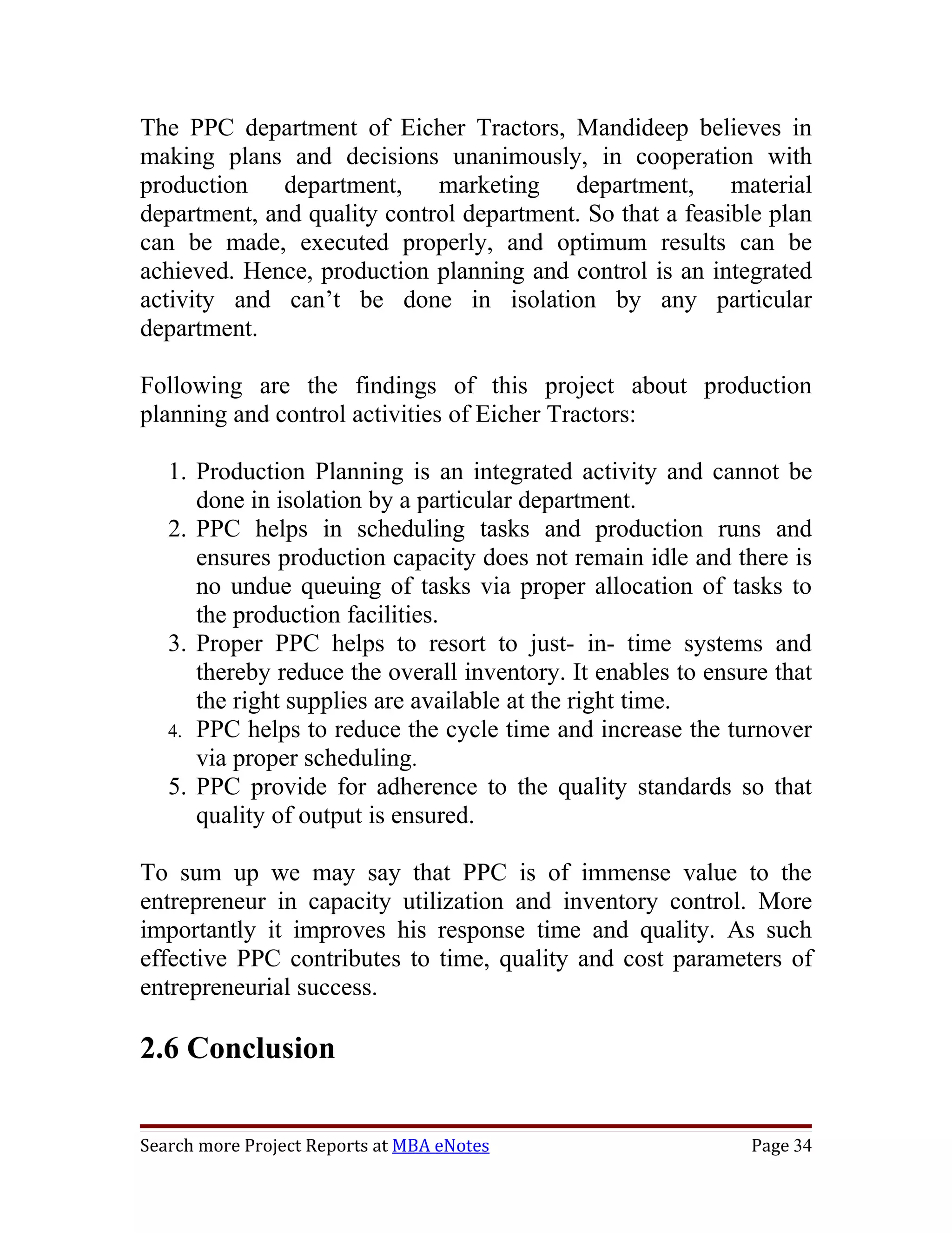 The PPC department of Eicher Tractors, Mandideep believes in
making plans and decisions unanimously, in cooperation with
production department, marketing department, material
department, and quality control department. So that a feasible plan
can be made, executed properly, and optimum results can be
achieved. Hence, production planning and control is an integrated
activity and can’t be done in isolation by any particular
department.

Following are the findings of this project about production
planning and control activities of Eicher Tractors:

   1. Production Planning is an integrated activity and cannot be
      done in isolation by a particular department.
   2. PPC helps in scheduling tasks and production runs and
      ensures production capacity does not remain idle and there is
      no undue queuing of tasks via proper allocation of tasks to
      the production facilities.
   3. Proper PPC helps to resort to just- in- time systems and
      thereby reduce the overall inventory. It enables to ensure that
      the right supplies are available at the right time.
   4. PPC helps to reduce the cycle time and increase the turnover
      via proper scheduling.
   5. PPC provide for adherence to the quality standards so that
      quality of output is ensured.

To sum up we may say that PPC is of immense value to the
entrepreneur in capacity utilization and inventory control. More
importantly it improves his response time and quality. As such
effective PPC contributes to time, quality and cost parameters of
entrepreneurial success.

2.6 Conclusion


Search more Project Reports at MBA eNotes                     Page 34
 