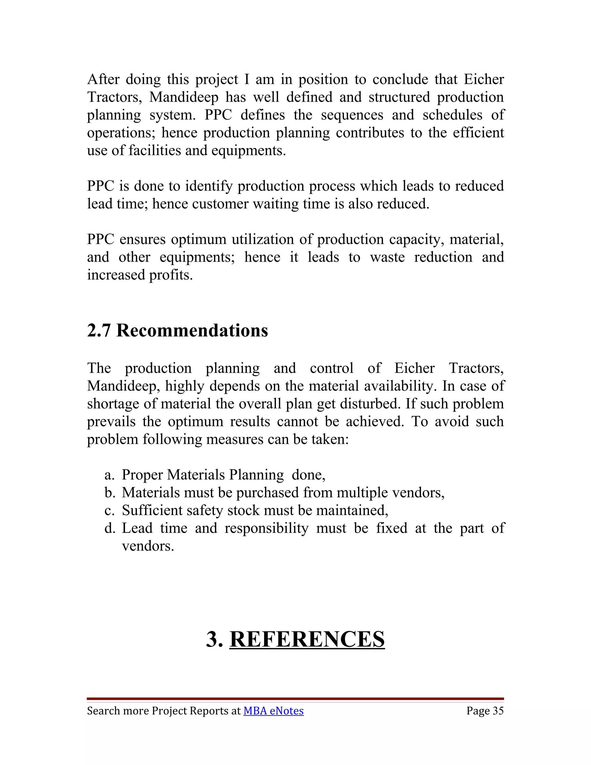 After doing this project I am in position to conclude that Eicher
Tractors, Mandideep has well defined and structured production
planning system. PPC defines the sequences and schedules of
operations; hence production planning contributes to the efficient
use of facilities and equipments.

PPC is done to identify production process which leads to reduced
lead time; hence customer waiting time is also reduced.

PPC ensures optimum utilization of production capacity, material,
and other equipments; hence it leads to waste reduction and
increased profits.


2.7 Recommendations
The production planning and control of Eicher Tractors,
Mandideep, highly depends on the material availability. In case of
shortage of material the overall plan get disturbed. If such problem
prevails the optimum results cannot be achieved. To avoid such
problem following measures can be taken:

   a.   Proper Materials Planning done,
   b.   Materials must be purchased from multiple vendors,
   c.   Sufficient safety stock must be maintained,
   d.   Lead time and responsibility must be fixed at the part of
        vendors.




                      3. REFERENCES

Search more Project Reports at MBA eNotes                    Page 35
 