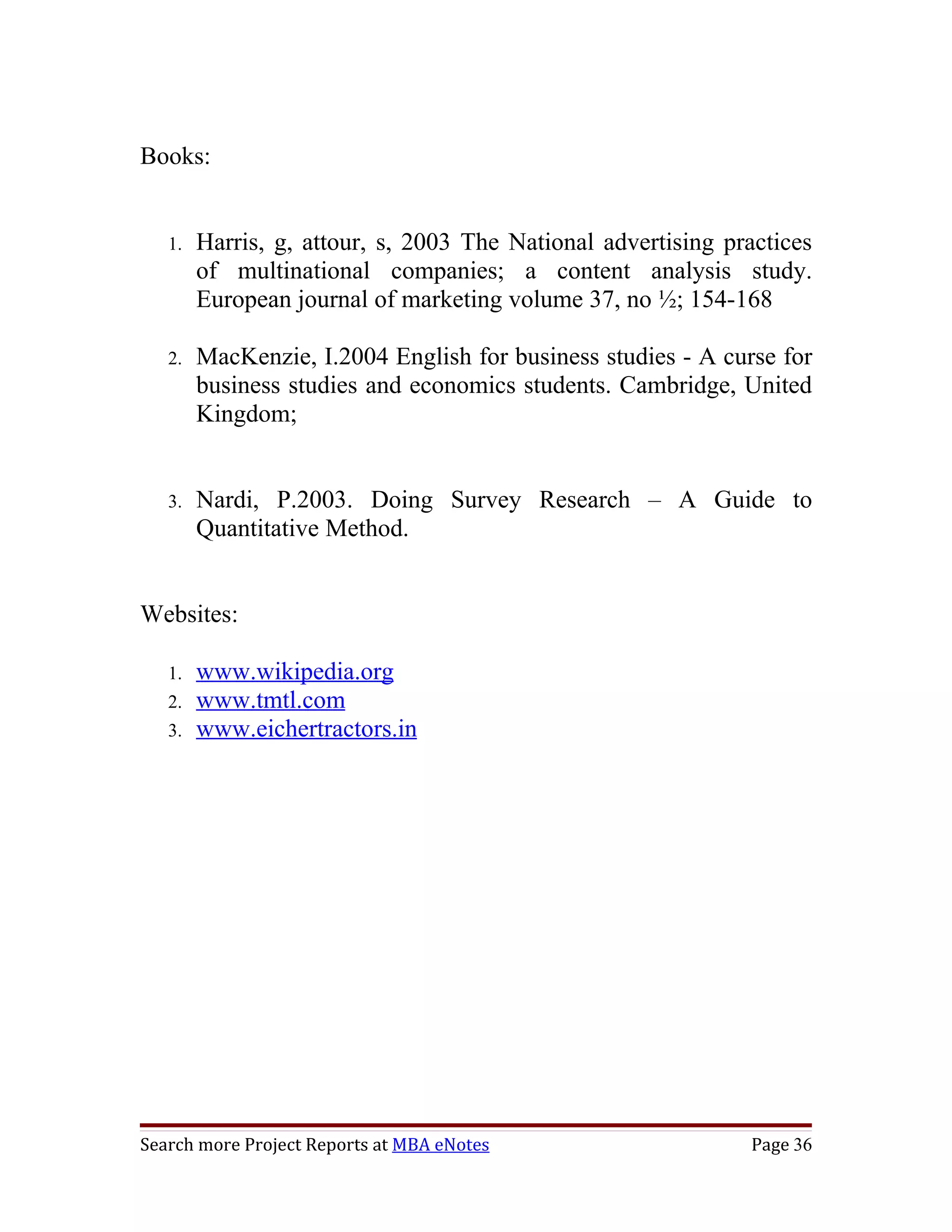 Books:


   1.   Harris, g, attour, s, 2003 The National advertising practices
        of multinational companies; a content analysis study.
        European journal of marketing volume 37, no ½; 154-168

   2.   MacKenzie, I.2004 English for business studies - A curse for
        business studies and economics students. Cambridge, United
        Kingdom;


   3.   Nardi, P.2003. Doing Survey Research – A Guide to
        Quantitative Method.


Websites:

   1.   www.wikipedia.org
   2.   www.tmtl.com
   3.   www.eichertractors.in




Search more Project Reports at MBA eNotes                     Page 36
 