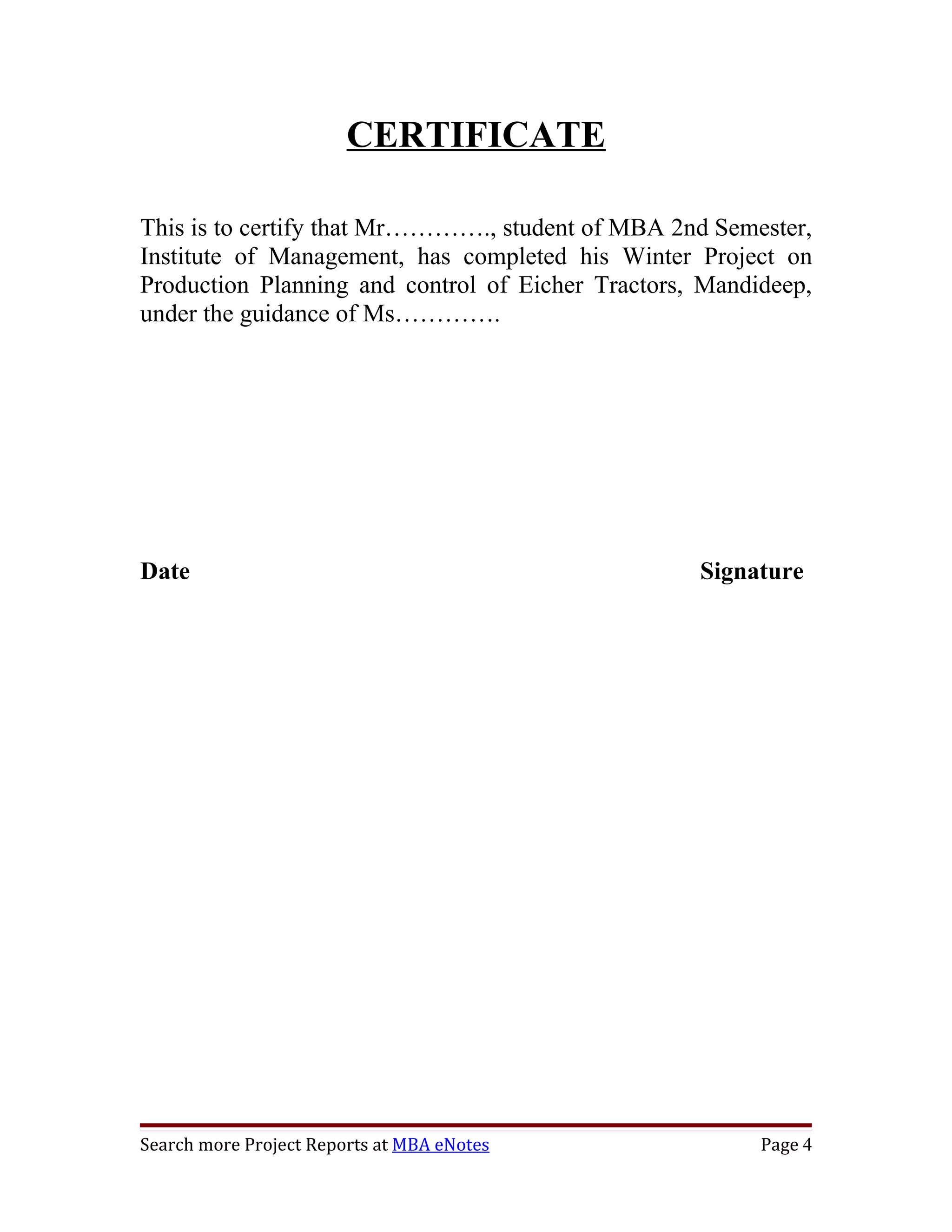 CERTIFICATE

This is to certify that Mr…………., student of MBA 2nd Semester,
Institute of Management, has completed his Winter Project on
Production Planning and control of Eicher Tractors, Mandideep,
under the guidance of Ms………….




Date                                               Signature




Search more Project Reports at MBA eNotes                Page 4
 