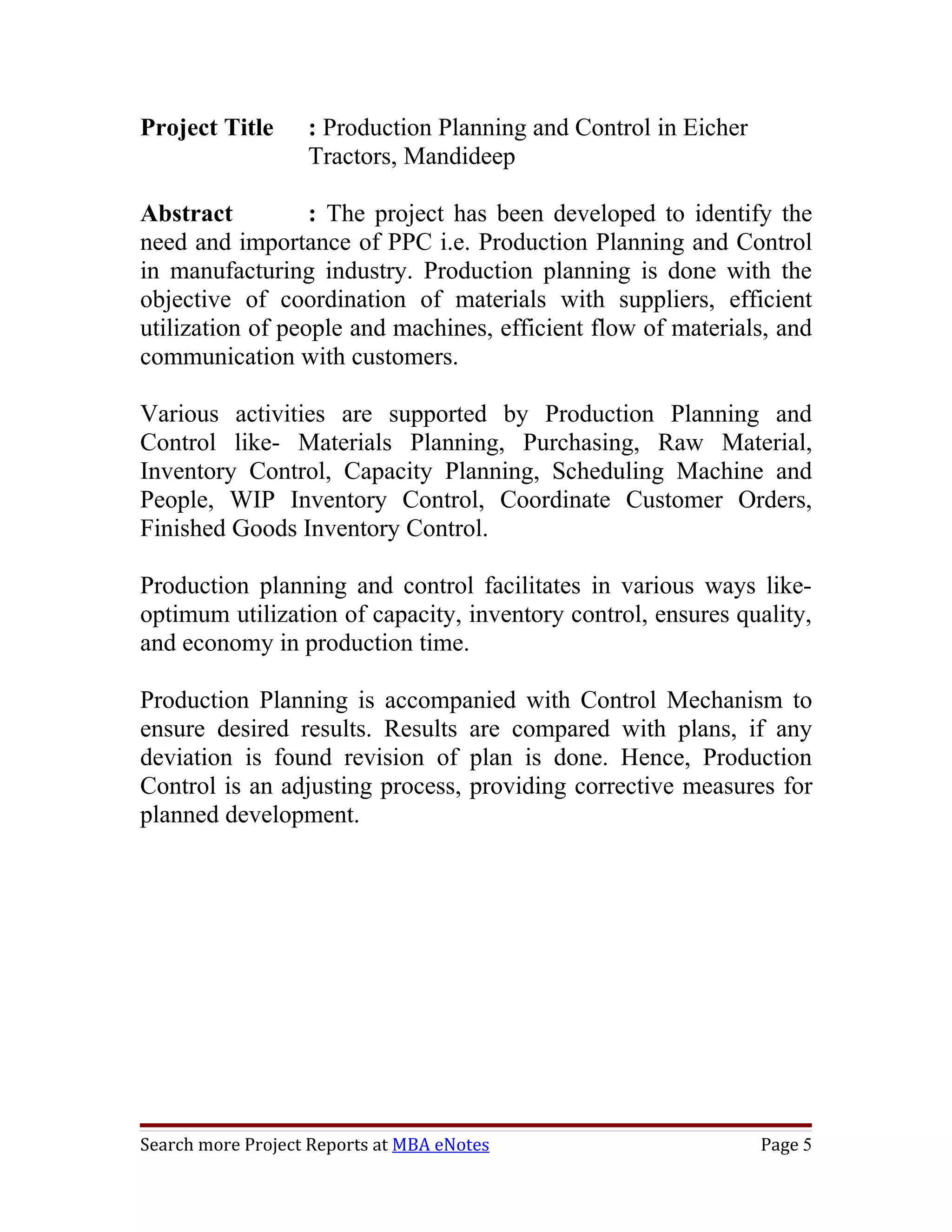 Project Title      : Production Planning and Control in Eicher
                   Tractors, Mandideep

Abstract          : The project has been developed to identify the
need and importance of PPC i.e. Production Planning and Control
in manufacturing industry. Production planning is done with the
objective of coordination of materials with suppliers, efficient
utilization of people and machines, efficient flow of materials, and
communication with customers.

Various activities are supported by Production Planning and
Control like- Materials Planning, Purchasing, Raw Material,
Inventory Control, Capacity Planning, Scheduling Machine and
People, WIP Inventory Control, Coordinate Customer Orders,
Finished Goods Inventory Control.

Production planning and control facilitates in various ways like-
optimum utilization of capacity, inventory control, ensures quality,
and economy in production time.

Production Planning is accompanied with Control Mechanism to
ensure desired results. Results are compared with plans, if any
deviation is found revision of plan is done. Hence, Production
Control is an adjusting process, providing corrective measures for
planned development.




Search more Project Reports at MBA eNotes                        Page 5
 