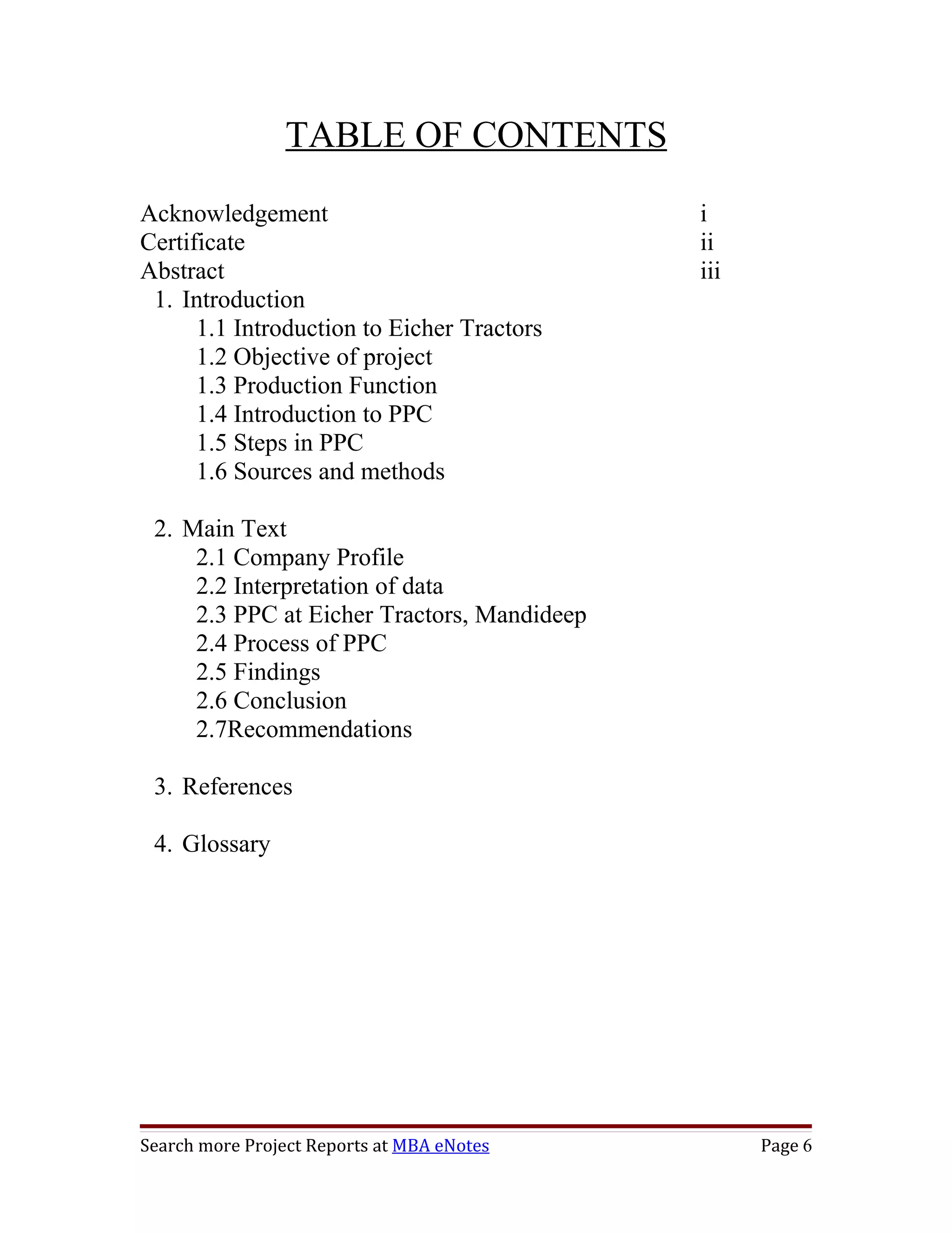 TABLE OF CONTENTS
Acknowledgement                              i
Certificate                                  ii
Abstract                                     iii
 1. Introduction
      1.1 Introduction to Eicher Tractors
      1.2 Objective of project
      1.3 Production Function
      1.4 Introduction to PPC
      1.5 Steps in PPC
      1.6 Sources and methods

 2. Main Text
     2.1 Company Profile
     2.2 Interpretation of data
     2.3 PPC at Eicher Tractors, Mandideep
     2.4 Process of PPC
     2.5 Findings
     2.6 Conclusion
     2.7Recommendations

 3. References

 4. Glossary




Search more Project Reports at MBA eNotes          Page 6
 