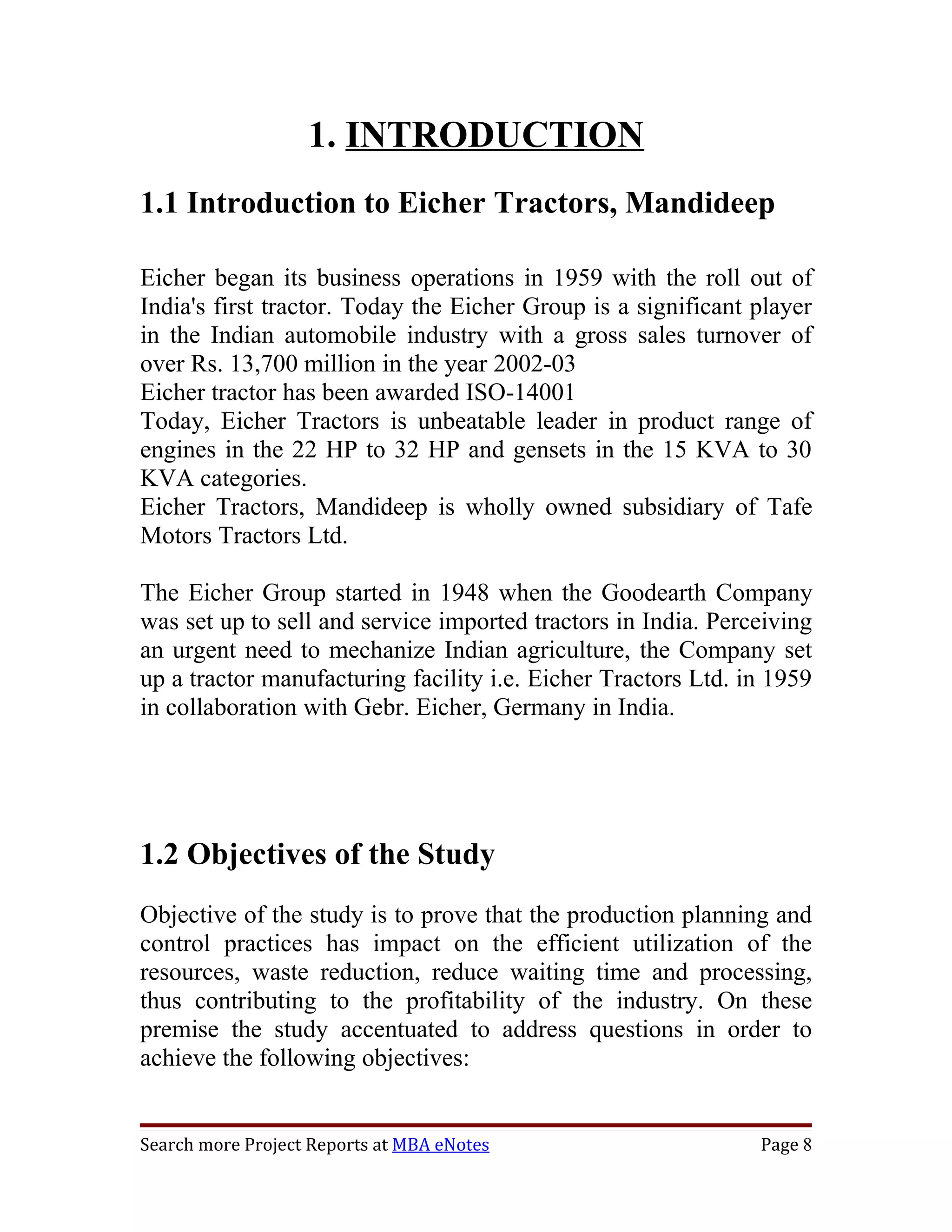 1. INTRODUCTION
1.1 Introduction to Eicher Tractors, Mandideep

Eicher began its business operations in 1959 with the roll out of
India's first tractor. Today the Eicher Group is a significant player
in the Indian automobile industry with a gross sales turnover of
over Rs. 13,700 million in the year 2002-03
Eicher tractor has been awarded ISO-14001
Today, Eicher Tractors is unbeatable leader in product range of
engines in the 22 HP to 32 HP and gensets in the 15 KVA to 30
KVA categories.
Eicher Tractors, Mandideep is wholly owned subsidiary of Tafe
Motors Tractors Ltd.

The Eicher Group started in 1948 when the Goodearth Company
was set up to sell and service imported tractors in India. Perceiving
an urgent need to mechanize Indian agriculture, the Company set
up a tractor manufacturing facility i.e. Eicher Tractors Ltd. in 1959
in collaboration with Gebr. Eicher, Germany in India.




1.2 Objectives of the Study
Objective of the study is to prove that the production planning and
control practices has impact on the efficient utilization of the
resources, waste reduction, reduce waiting time and processing,
thus contributing to the profitability of the industry. On these
premise the study accentuated to address questions in order to
achieve the following objectives:


Search more Project Reports at MBA eNotes                      Page 8
 