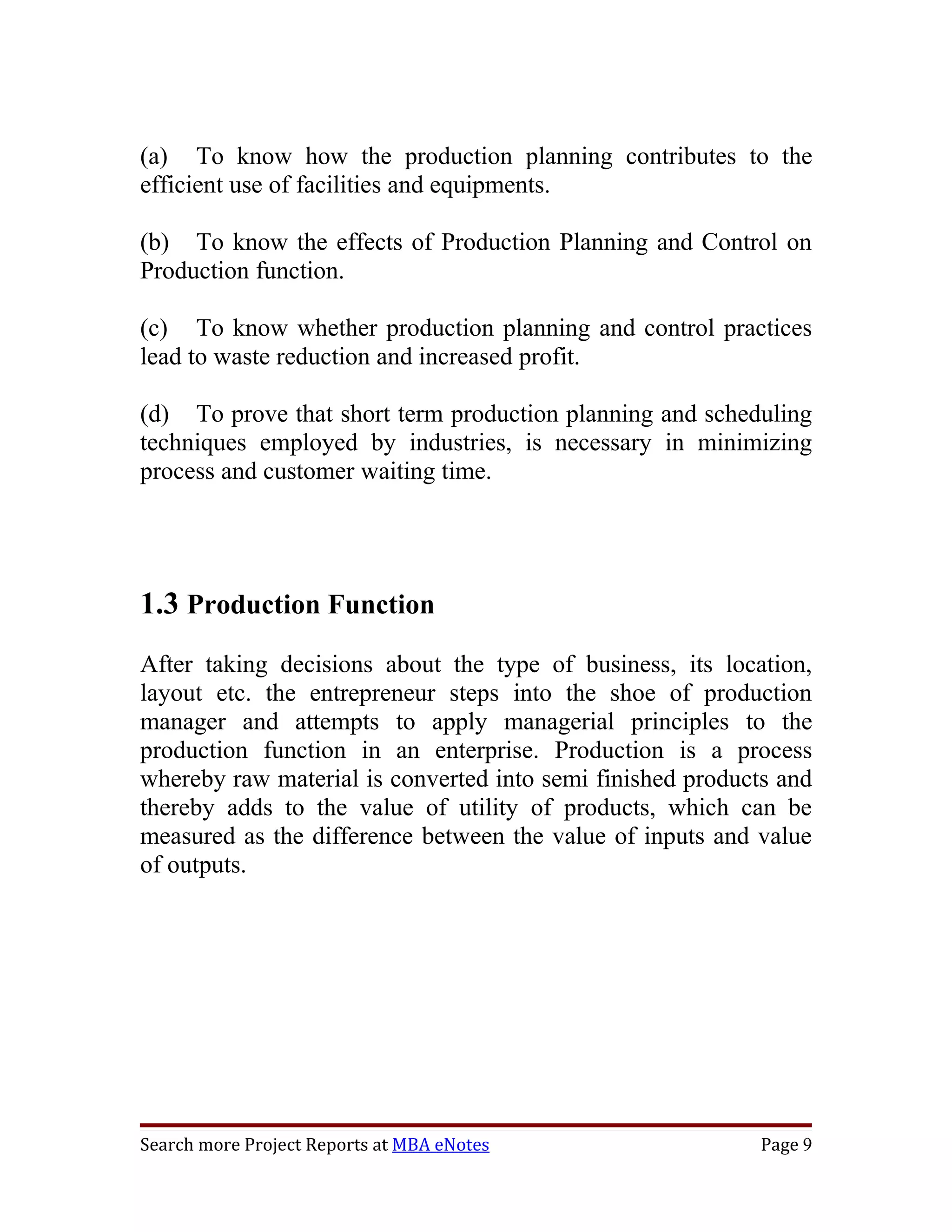 (a) To know how the production planning contributes to the
efficient use of facilities and equipments.

(b) To know the effects of Production Planning and Control on
Production function.

(c) To know whether production planning and control practices
lead to waste reduction and increased profit.

(d) To prove that short term production planning and scheduling
techniques employed by industries, is necessary in minimizing
process and customer waiting time.




1.3 Production Function
After taking decisions about the type of business, its location,
layout etc. the entrepreneur steps into the shoe of production
manager and attempts to apply managerial principles to the
production function in an enterprise. Production is a process
whereby raw material is converted into semi finished products and
thereby adds to the value of utility of products, which can be
measured as the difference between the value of inputs and value
of outputs.




Search more Project Reports at MBA eNotes                   Page 9
 