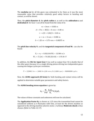 12	
The	 modulus	 m	 for	 all	 the	 gears	 was	 estimated	 to	 be	 3mm	 as	 it	 was	 the	 most	
reasonable	 value	 that	 provides	 relatively	 good	 safety	 factors	 in	 bending	 and	
contact,	as	will	be	shown.	
	
Thus,	the	pitch	diameter	d,	the	pitch	radius	r,	as	well	as	the	addendum	a	and	
dedendum	b		for	Gear	1	can	all	be	found	from	the	value	of	m:	
	
	
The	pitch	line	velocity	VT		and	the	tangential	component	of	load	WT		can	also	be	
found:	
	
	
	
In	addition,	the	life	for	input	Gear	1	(as	well	as	output	Gear	4)	is	double	that	of	
the	other	gears	because	it	is	a	single	driving	pinion	driving	two	independent	gears	
causing	two	fatigue	cycles	per	revolution:	
	
	
	
Now,	the	AGMA	approach	(SI	form)	for	both	bending	and	contact	stress	will	be	
applied	to	determine	suitable	gear	parameters	and	safety	factors.	
The	AGMA	bending	stress	equation	is	given	by:	
	
The	values	of	these	constants	and	unknowns	will	now	be	calculated.	
The	Application	Factor	KA		is	chosen	as	1.25	since	the	transmitted	load	cannot	be	
considered	uniform	as	it	fluctuates	with	time,	at	least	for	the	driven	machine	as	
opposed	to	the	driving	machine	(electric	motor	/	turbine).	Moderate	shock	is	thus	
chosen.	(Refer	to	Table	12-17)	
	
 