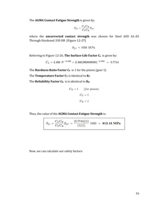 16	
The	AGMA	Contact	Fatigue	Strength	is	given	by:	
	
where	 the	 uncorrected	 contact	 strength	 was	 chosen	 for	 Steel	 AISI	 A1-A5	
Through	Hardened	330	HB		(Figure	12-27)	
	
Referring	to	Figure	12-26,	The	Surface-Life	Factor	CL		is	given	by:	
	
The	Hardness	Ratio	Factor	CF		is	1	for	the	pinion	(gear	1)	
The	Temperature	Factor	CT	is	identical	to	KT	
The	Reliability	Factor	CR		is	is	identical	to	KR	
	
	
	
Thus,	the	value	of	the	AGMA	Contact	Fatigue	Strength	is:	
	
	
	
	
Now,	we	can	calculate	our	safety	factors:	
	
 
