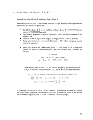 18	
v. Calculations	for	Gears	2,	3,	4,	5,	6	
	
	
Gears	2	and	6	are	identical,	and	so	are	Gears	3	and	5	
	
When	compared	to	Gear	1,	the	only	factors	that	change	when	calculating	the	safety	
factors	for	the	rest	of	the	gears	are:	
	
• The	life	for	Gears	2,	3,	5,	6	is	half	that	of	Gears	1	and	4		(480000000	cycles	
instead	of	960000000	cycles)	
• The	 angular	 velocities,	 torques,	 and	 power	 differ	 as	 shown	 previously	 in	
Section	(iii)	
• The	face	width	changed	from	stage	1	to	stage	2	(from	24mm	to	45mm)	
• The	geometry	factor	J	becomes	0.4	instead	of	0.34	when	analyzing	a	gear	
instead	of	a	pinion.	
	
• A	rim	thickness	factor	Kb	exists	for	gears	2,	4,	and	6	due	to	the	presence	of	
spokes.	 Its	 value	 is	 determined	 for	 a	 certain	 assumed	 rim	 thickness	 as	
follows:	
	
	
	
• The	Hardness	Ratio	Factor	CH	is	not	1	when	analyzing	gears	because	of	a	
change	in	material.	Between	Gear	2	and	Gear	1,	it	is	calculated	as	follows:	
	
	
	
	
A	thorough	calculation	of	safety	factors	for	Gear	2	(and	Gear	6	by	association)	can	
be	found	in	the	Appendix,	and	values	for	the	other	gears	can	be	found	in	the	results	
section	of	this	report	as	well	as	in	the	Excel	sheet	accompanying	it.	 	
 