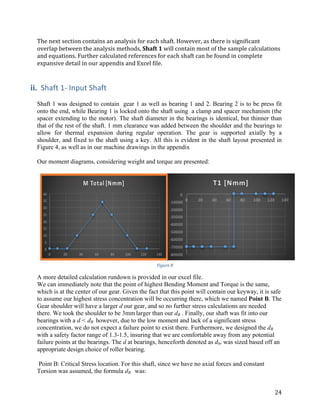 24	
The	next	section	contains	an	analysis	for	each	shaft.	However,	as	there	is	significant	
overlap	between	the	analysis	methods,	Shaft	1	will	contain	most	of	the	sample	calculations	
and	equations.	Further	calculated	references	for	each	shaft	can	be	found	in	complete	
expansive	detail	in	our	appendix	and	Excel	file.	
	
	
ii. Shaft	1-	Input	Shaft
	 	
Shaft 1 was designed to contain gear 1 as well as bearing 1 and 2. Bearing 2 is to be press fit
onto the end, while Bearing 1 is locked onto the shaft using a clamp and spacer mechanism (the
spacer extending to the motor). The shaft diameter in the bearings is identical, but thinner than
that of the rest of the shaft. 1 mm clearance was added between the shoulder and the bearings to
allow for thermal expansion during regular operation. The gear is supported axially by a
shoulder, and fixed to the shaft using a key. All this is evident in the shaft layout presented in
Figure 4, as well as in our machine drawings in the appendix
	
Our moment diagrams, considering weight and torque are presented:
	 	
A more detailed calculation rundown is provided in our excel file.
We can immediately note that the point of highest Bending Moment and Torque is the same,
which is at the center of our gear. Given the fact that this point will contain our keyway, it is safe
to assume our highest stress concentration will be occurring there, which we named Point B. The
Gear shoulder will have a larger d our gear, and so no further stress calculations are needed
there. We took the shoulder to be 3mm	larger than our dB . Finally, our shaft was fit into our
bearings with a d < dB however, due to the low moment and lack of a significant stress
concentration, we do not expect a failure point to exist there. Furthermore, we designed the dB
with a safety factor range of 1.3-1.5, insuring that we are comfortable away from any potential
failure points at the bearings. The d at bearings, henceforth denoted as dbr was sized based off an
appropriate design choice of roller bearing.
	
Point B: Critical Stress location. For this shaft, since we have no axial forces and constant
Torsion was assumed, the formula dB was:
Figure	8	
 