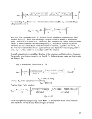 25	
	 𝑑bO =
cd∗	fgh
i
∗
jg∗kl
m
no.pq∗ jgr∗sl
m
tu
+
jgw∗kw
m
no.pq∗ jgrw∗sw
m
txy
− 𝑑bS
c
z
{
	
	
For our loading, Ta and Mm are zero. This formula was then solved for Nab, our safety fatigue
safety factor for point B.
	 	
	 𝑁}~ =
i∗(•h€
{
••h‚
{
)		
cd
∗
jg∗kl
m
tu
+
o.pq∗ jgrw∗sw
m
txy
•ƒ
Note, both these equations consider din . The first formula provides us with an estimate for dB ,
based off NfBDESIRED , which is an initial target safety factor used to provide us with our first
guess. This was set to a conservative 2.25 initially. Next, this value was chosen, rounded to allow
for ease of manufacturability, and then corresponding din was chosen based off the process
outlined in the first section above. These choices caused equation 2 to produce our new NfB . At
this point we would repeat the process again iteratively until the results were satisfying, and we
have a NfB = [1.3,1.5]. Excel was an excellent tool for this iteration.
	
A sample calculation is presented here detailing all the parameters and factors chosen for design.
These results were the ones chosen for our Shaft 1. For further reference, please see the appendix
and the excel file.
	
	
	 Plug in with Desired Safety Factor of 2.25
		 	
	 𝑑bO =
cd∗(d.dq)
i
∗
ƒ.„p∗cc.p[f††] m
ƒqˆ[k‰Š]
+
o.pq∗ d.dˆ∗podcq.ƒ [f††]
m
ˆ„‹	[k‰Š]
− 10[𝑚𝑚]c
z
{
	
	 	
𝑑bO = 17.8325	[𝑚𝑚]	
Choose a 𝑑bO that is appropriate for machining:
𝑑bO = 17	 𝑚𝑚 	
Plug into Safety Factor equation:
𝑁}~ =
𝜋 ∗ (17c
− 10c
)		
32
∗
1.67 ∗ 33.7[𝑁𝑚𝑚] d
154[𝑀𝑃𝑎]
+
0.75 ∗ 2.24 ∗ 70235.1 [𝑁𝑚𝑚]
d
469	[𝑀𝑃𝑎]
•ƒ
	
	 𝑁}~ = 1.32	
	
which is acceptable as a target safety factor. Note: The development shown above contained
many iterations, but brevity only the final stage is presented.
	
 