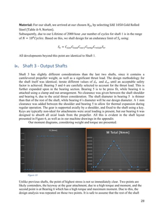 28	
	
Material:	For	our	shaft,	we	arrived	at	our	chosen	𝑁}~	by	selecting	SAE	1050	Cold	Rolled	
Steel	(Table	A-9,	Norton).	
Subsequently, due to our Lifetime of 2000 hour ,our number of cycles for shaft 1 is in the range
of 𝑁 = 10•
𝐶𝑦𝑐𝑙𝑒𝑠. Based on this, we shall design for an endurance limit of 𝑆–	using:
𝑆– = 𝐶—S˜– 𝐶™OŠ• 𝐶—Pš} 𝐶Q–†› 𝐶š–™SŠ~ 𝑆–œ
All developments beyond this point are identical to Shaft 1.
iv. Shaft	3	-	Output	Shafts
Shaft 3 has slightly different considerations than the last two shafts, since it contains a
cantilevered propeller weight, as well as a significant thrust load. The design methodology for
the shaft itself was identical; iterate different values of din and dout until an acceptable safety
factor is achieved. Bearing 5 and 6 are carefully selected to account for the thrust load. This is
further expanded upon in the bearing section. Bearing 5 is to be press fit, while bearing 6 is
attached using a clamp and nut arrangement. No clearance was given between the shaft shoulder
and bearing 6, due to the axial thrust consideration. The shaft diameter in bearing 5 is thinner
than that of the rest of the shaft, while bearing 6’s diameter will be our design diameter. A 1 mm
clearance was added between the shoulder and bearing 5 to allow for thermal expansion during
regular operation. The gear is supported axially by a shoulder, and fixed to the shaft using a key.
Keys are typically non-ideal for attachments were axial loading is present, but our bearing 6 was
designed to absorb all axial loads from the propeller. All this is evident in the shaft layout
presented in Figure 6, as well as in our machine drawings in the appendix
	 Our moment diagrams, considering weight and torque are presented:
	
Unlike previous shafts, the point of highest stress is not so immediately clear. Two points are
likely contenders, the keyway at the gear attachment, due to a high torque and moment, and the
second point is at Bearing 6 which has a high torque and maximum moment. Due to this, the
design analysis was repeated on those two points. It is safe to assume that the rest of the shaft
Figure	10	
 