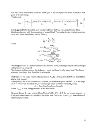 29	
will have lower stresses than those two points, just as we did in previous shafts. We started with
point B at our bearing.
This formula :
	 𝑑bO =
cd∗	fgh
i
∗
jg∗kl
m
no.pq∗ jgr∗sl
m
tu
+
jgw∗kw
m
no.pq∗ jgrw∗sw
m
txy
− 𝑑bS
c
z
{
	
	
Is not applicable for this shaft, as it was derived from the Case 3 loading of the modified
Goodman diagram, with the assumption of no axial load. To remedy this, the original equations
were used for the calculations instead. Namely:
	
1
𝑁𝑓
=
𝜎Š
𝑆–
+
𝜎†
œ
𝑆PQ
	
where
𝜎Š = 𝑘}
32𝑀Š
𝜋(𝑑bO
c
− 𝑑bS
c
)
	
𝜎†
œ
= 𝜎†	Š¬SŠ™
d
+ 3𝜏†
d o.q
	
𝜏† = 𝑘}—†
16𝑇†
𝜋(𝑑bO
c
− 𝑑bS
c
)
	
𝜎†	Š¬SŠ™ = 𝑘}†
34𝐹Š¬SŠ™
𝜋(𝑑bO
d
− 𝑑bS
d
)
We then proceeded in a fashion similar to the previous shafts, iterating diameters until our target
safety factor was achieved.
We then repeated this process for the keyway point, and found it to be less critical. We chose a
diameter 5mm larger than that of the bearing point.
	
Material: For our shaft, we arrived at our chosen 𝑁}~ by selecting SAE 1050 Cold Rolled Steel
(Table A-9, Norton).
Subsequently, due to our Lifetime of 2000 hour ,our number of cycles for shaft 1 is in the range
of 𝑁 = 10•
𝐶𝑦𝑐𝑙𝑒𝑠. Based on this, we shall design for an endurance limit of 𝑆–	using:
𝑆– = 𝐶—S˜– 𝐶™OŠ• 𝐶—Pš} 𝐶Q–†› 𝐶š–™SŠ~ 𝑆–œ	
where 𝐶™OŠ• = 0.70, as opposed to 1 in our other shafts.
	
Note, our 𝐾Q and 𝐾Q— were obtained from Norton Tables C-1 – C-3 for our bearing analysis , as
it has a shoulder stress concentration point at that area. Otherwise, 𝑘}	and	𝑘}—†	were	obtained	
identically	to	Shaft	1.	
	
	
 