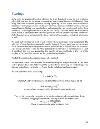 30	
Bearings	
	
Early	on	in	the	process	of	bearing	selection	the	team	decided	it	would	be	best	to	choose	
roller/ball	bearings	for	the	entire	system	rather	than	journal	bearings.	Ball	bearings	have	
many	 desirable	 attributes,	 primarily	 an	 very	 operating	 friction,	 which	 reduces	 frictional	
loses	in	our	overall	system,	that	would	have	otherwise	been	generated	by	the	viscosity	in	a	
journal	bearing.	Rolling	bearings	also	have	no	transient	start-up	speeds,	which	makes	them	
ideal	for	a	critical	application	such	as	an	aircraft.	Finally	,	they	can	handle	axial	and	radial	
loads,	which	is	desirable	if	the	aircraft	happens	to	operate	under	unexpected	conditions.	
Roller	bearings	are	a	lot	less	sensitive	to	any	potential	interruptions	with	their	lubrication	
as	well.		
	
We	 used	 ball	 bearings	 for	 most	 of	 our	 system,	 where	 axial	 loads	 were	 not	 present.	 The	
selection	 of	 these	 bearings	 was	 fairly	 straight	 forward.	 For	 our	 axial	 load	 on	 the	 output	
shaft,	a	spherical	roller	bearing	was	chosen	to	absorb	all	the	axial	loads	from	the	propeller.	
This	choice	was	made	so	that	no	stress	concentrations	may	arise	in	the	remainder	of	Shaft	
3,	 shielding	 	 the	 gear	 and	 preventing	 the	 transfer	 of	 any	 axial	 loads	 to	 the	 rest	 of	 the	
gearbox	in	the	case	of	an	unexpected	fluctuation	in	the	propeller.		
	
The	Ball		bearing	selection	process	can	now	be	outlined.	
	
For	every	one	of	our	shafts	we	used	the	Free	Body	Diagram	analysis	outlined	in	the		Shaft	
section	(Figure	4,5,	6	and	7)	to	obtain	the	reaction	forces	necessary	for	our	bearings.	This	
allowed	us	to	obtain	reaction	forces	FR	and		FA	,	for	radial	and	axial	respectively.		
	
We	then	combined	those	loads	using:	
	
𝑃 = 𝑋𝑉𝐹± + 𝑌𝐹³		
	
where	X,	V	and	Y	are	bearing	load	factors	obtained	from	Norton	Figure	11-24.	
	
Now,	using	𝐿ƒo =
µ
‰
c
	
we	may	obtain	the	expected	𝐿ƒo	life	in	millions	of	revolutions.	
	
	
This	𝐿ƒo	life	can	then	be	compared	to	the	ideal	number	of	cycles	provided	as	a	design	
constraint,	to	appropriately	select	a	bearing	that	will	exceed	this	limit.		
Our	𝐿S•–Š™ =
•ooo	 ¶š ∗„o∗·¸
ƒo¹
	
Where	𝜔N	is	the	angular	velocity	of	each	shaft.	
 