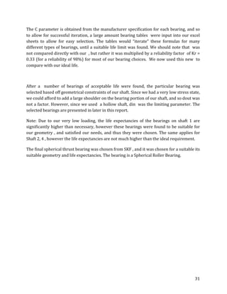 31	
The	C	parameter	is	obtained	from	the	manufacturer	specification	for	each	bearing,	and	so	
to	allow	for	successful	iteration,	a	large	amount	bearing	tables		were	input	into	our	excel	
sheets	 to	 allow	 for	 easy	 selection.	 The	 tables	 would	 “iterate”	 these	 formulas	 for	 many	
different	types	of	bearings,	until	a	suitable	life	limit	was	found.	We	should	note	that		was	
not	compared	directly	with	our		,	but	rather	it	was	multiplied	by	a	reliability	factor		of	Kr	=		
0.33	(for	a	reliability	of	98%)	for	most	of	our	bearing	choices.		We	now	used	this	new		to	
compare	with	our	ideal	life.		
	
After	 a	 	 number	 of	 bearings	 of	 acceptable	 life	 were	 found,	 the	 particular	 bearing	 was	
selected	based	off	geometrical	constraints	of	our	shaft.	Since	we	had	a	very	low	stress	state,	
we	could	afford	to	add	a	large	shoulder	on	the	bearing	portion	of	our	shaft,	and	so	dout	was	
not	a	factor.	However,	since	we	used		a	hollow	shaft,	din		was	the	limiting	parameter.	The	
selected	bearings	are	presented	in	later	in	this	report.	
Note:	 Due	 to	 our	 very	 low	 loading,	 the	 life	 expectancies	 of	 the	 bearings	 on	 shaft	 1	 are	
significantly	higher	than	necessary,	however	these	bearings	were	found	to	be	suitable	for	
our	geometry	,	and	satisfied	our	needs,	and	thus	they	were	chosen.	The	same	applies	for	
Shaft	2,	4	,	however	the	life	expectancies	are	not	much	higher	than	the	ideal	requirement.	
The	final	spherical	thrust	bearing	was	chosen	from	SKF	,	and	it	was	chosen	for	a	suitable	its	
suitable	geometry	and	life	expectancies.	The	bearing	is	a	Spherical	Roller	Bearing.	
	 	
 