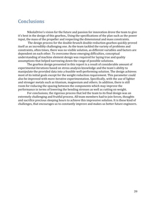 39	
Conclusions	
NikolaDrive's	vision	for	the	future	and	passion	for	innovation	drove	the	team	to	give	
it's	best	in	the	design	of	this	gearbox.,	Using	the	specifications	of	the	plan	such	as	the	power	
input,	the	mass	of	the	propeller	and	respecting	the	dimensional	and	mass	constraints.	
	The	design	process	for	the	double-brunch	double-reduction	gearbox	quickly	proved	
itself	as	an	incredibly	challenging	one.	As	the	team	tackled	the	variety	of	problems	and	
constraints,	often	times,	there	was	no	visible	solution,	as	different	variables	and	factors	are	
dependent	on	each	other.	To	overcome	these	emerging	difficulties,	conceptual	
understanding	of	machine	element	design	was	required	for	laying	true	and	quality	
assumptions	that	helped	narrowing	down	the	range	of	possible	solutions.	
The	gearbox	design	presented	in	this	report	is	a	result	of	considerable	amount	of	
experimental	iterations	based	on	stress	analysis	knowledge	and	the	team's	ability	to	
manipulate	the	provided	data	into	a	feasible	well-performing	solution.	The	design	achieves	
most	of	its	initial	goals	except	for	the	weight	reduction	requirement.	This	parameter	could	
also	be	improved	with	more	iterative	experimentation.	Specifically,	with	the	use	of	lighter	
and	stronger	metals	such	as	titanium,	magnesium	and	others.	In	addition,	there	is	still	
room	for	reducing	the	spacing	between	the	components	which	may	improve	the	
performance	in	terms	of	lowering	the	bending	stresses	as	well	as	cutting	on	weight.	
For	conclusions,	the	rigorous	process	that	led	the	team	to	its	final	design	was	an	
extremely	challenging	and	fruitful	process.	All	team	members	had	to	join	forces,	thoughts	
and	sacrifice	precious	sleeping	hours	to	achieve	this	impressive	solution.	It	is	these	kind	of	
challenges,	that	encourages	us	to	constantly	improve	and	makes	us	better	future	engineers.			
	
				
	
		
	
	
 