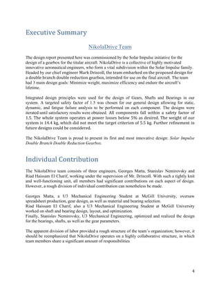 4	
Executive	Summary	
	
NikolaDrive Team
	
The design report presented here was commissioned by the Solar Impulse initiative for the
design of a gearbox for the titular aircraft. NikolaDrive is a collective of highly motivated
innovative aeronautical engineers, who form a vital subdivision within the Solar Impulse family.
Headed by our chief engineer	Mark	Driscoll,	the	team	embarked	on	the	proposed	design	for	
a	double	branch	double	reduction	gearbox,	intended for use on the final aircraft. The team
had 3 main design goals: Minimize weight, maximize efficiency and endure the aircraft’s
lifetime.
	
Integrated design principles were used for the design of Gears, Shafts and Bearings in our
system. A targeted safety factor of 1.5 was chosen for our general design allowing for static,
dynamic, and fatigue failure analysis to be performed on each component. The designs were
iterated until satisfactory results were obtained.	 All	 components	 fall	 within	 a	 safety	 factor	 of	
1.5.	The	whole	system	operates	at	power	losses	below	5%	as	desired.	The	weight	of	our	
system	is	14.4	kg,	which	did	not	meet	the	target	criterion	of	5.5	kg.	Further	refinement	in	
future	designs	could	be	considered.	
	
The NikolaDrive Team is proud to present its first and most innovative design: Solar Impulse
Double Branch Double Reduction Gearbox.
	
Individual	Contribution	
	
The NikolaDrive team consists of three engineers, Georges Matta, Stanislav Nemirovsky and
Riad Haissam El Charif, working under the supervision of Mr. Driscoll. With such a tightly knit
and well-functioning unit, all members had significant contributions on each aspect of design.
However, a rough division of individual contribution can nonetheless be made.
	
Georges Matta, a U3 Mechanical Engineering Student at McGill University, oversaw
spreadsheet production, gear design, as well as material and bearing selection.
Riad Haissam El Charif, also a U3 Mechanical Engineering Student at McGill University
worked on shaft and bearing design, layout, and optimization.
Finally, Stanislav Nemirovsky, U3 Mechanical Engineering, optimized and realized the design
for the bearings, shafts, as well as the gear parameters.
	
The apparent division of labor provided a rough structure of the team’s organization; however, it
should be reemphasized that NikolaDrive operates on a highly collaborative structure, in which
team members share a significant amount of responsibilities
	 	
 