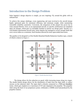 5	
Introduction	to	the	Design	Problem	
	
Solar Impulse’s design objective is simple, yet awe inspiring: Fly around the globe with no
onboard fuel.
	
To achieve this unique challenge, every engineering sub team involved in the aircraft design
highly optimized parts for maximum efficiency and minimum weight, while maintaining
reasonable reliability constraints. Conversely, the uniqueness of this project has given rise to
some unusual liberties. First, as an experimental aircraft, no specific certifications are mandated
upon our designs, which gave us incredible freedom to pursue our design goals. Second, as a
well-funded experimental aircraft team, Solar Impulse has managed to secure enough funds that
cost is never taken as a constraint. Such freedom allowed for more open-ended innovation.
	
The gearbox to be designed is of the Double Branched Double Reduction Gearbox type, a sketch
of which is shown in Figure 1.
	
	
Figure 1- Double Branched Design
The design allows for the reduction on speed, while increasing torque along two stages.
The double branch design allows for the distribution of loads from the input shaft, to reduce
stresses on the reduction shaft. The input shaft is directly connected to a 5000-rpm brushless
motor, which gets stepdown to a maximum of 525 rpm imparted to the propeller. The propeller
shaft, being the heart of our propulsion system, withstands a 1500lb axial load produced by the
propeller rotation.
	
	
	
 